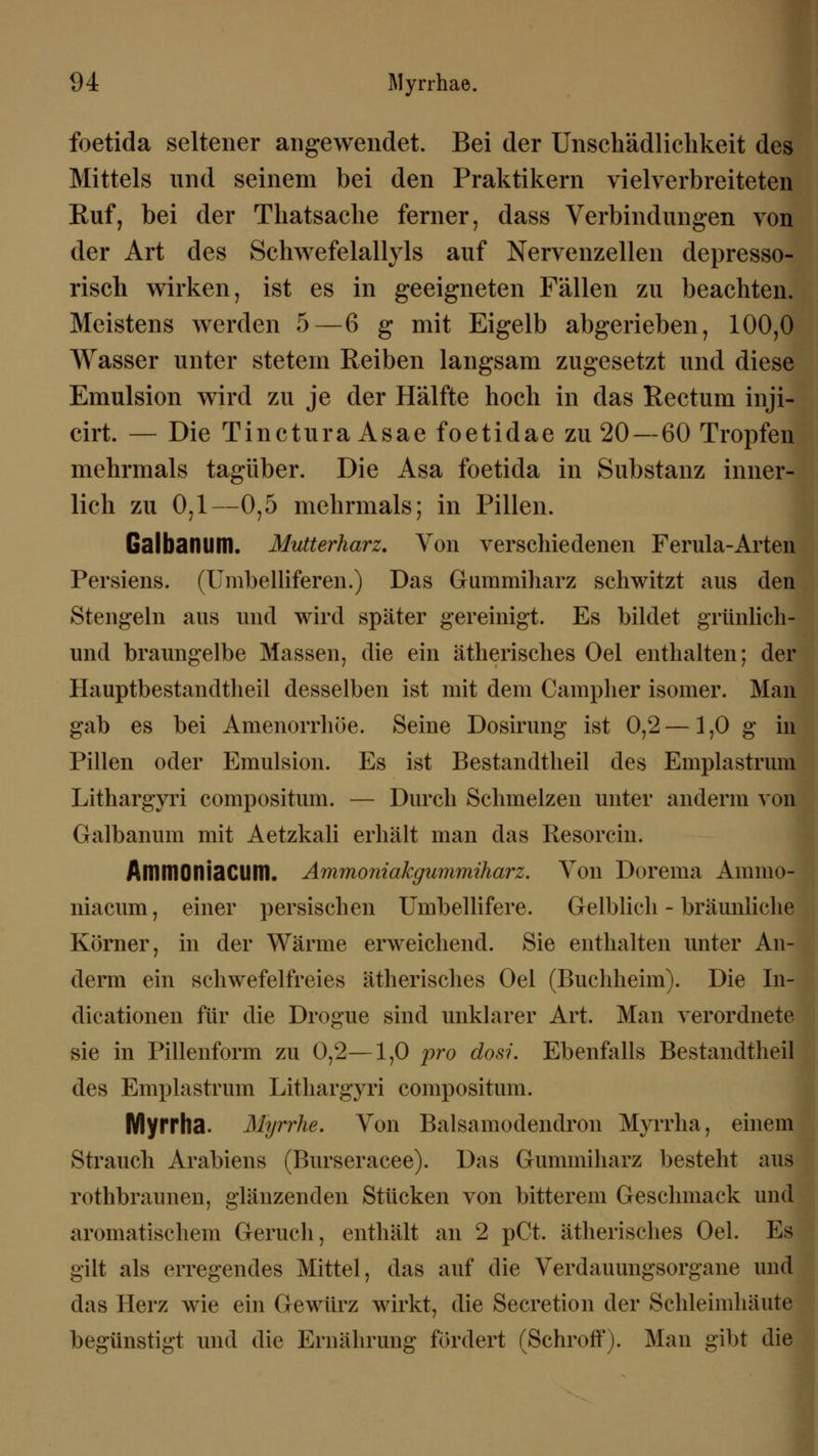 94: Myrrhae. foetida seltener angewendet. Bei der Unschädlichkeit des Mittels und seinem bei den Praktikern vielverbreiteten Ruf, bei der Thatsache ferner, dass Verbindungen von der Art des Schwefelallyls auf Nervenzellen depresso- risch wirken, ist es in geeigneten Fällen zu beachten. Meistens werden 5—6 g mit Eigelb abgerieben, 100,0 Wasser unter stetem Reiben langsam zugesetzt und diese Emulsion wird zu je der Hälfte hoch in das Rectum inji- cirt. — Die Tinctura Asae foetidae zu 20 — 60 Tropfen mehrmals tagüber. Die Asa foetida in Substanz inner- lich zu 0,1—0,5 mehrmals; in Pillen. Galbanum. Mutterharz. Von verschiedenen Ferula-Arten Persiens. (Umbelliferen.) Das Gummiharz schwitzt aus den Stengeln aus und wird später gereinigt. Es bildet grünlich! und braungelbe Massen, die ein ätherisches Oel enthalten; der Hauptbestandteil desselben ist mit dem Campher isomer. Man gab es bei Amenorrhoe. Seine Dosirung ist 0,2 — 1,0 g in Pillen oder Emulsion. Es ist Bestandtheil des Emplastrum Lithargyri compositum. — Durch Schmelzen unter anderm von Galbanum mit Aetzkali erhält man das Resorcin. AmniOniaClim. Ammoniakgummiharz. Von Dorema Amnio- niacum, einer persischen Umbellifere. Gelblich - bräunliche Körner, in der Wärme erweichend. Sie enthalten unter An- derm ein schwefelfreies ätherisches Oel (Buchheim). Die In- dicationen für die Drogue sind unklarer Art. Man verordnete sie in Pillenform zu 0,2—1,0 pro dos?. Ebenfalls Bestandtheil des Emplastrum Lithargyri compositum. Myrrha. Myrrhe. Von Balsamodendron Myrrha, einem Strauch Arabiens (Burseracee). Das Gummiharz besteht aus rothbraunen, glänzenden Stücken von bitterem Geschmack und aromatischem Geruch, enthält an 2 pCt. ätherisches Oel. Es gilt als erregendes Mittel, das auf die Verdauungsorgane und das Herz wie ein Gewürz wirkt, die Secretion der Schleimhäute begünstigt und die Ernährung fördert (Schroff). Man gibt die