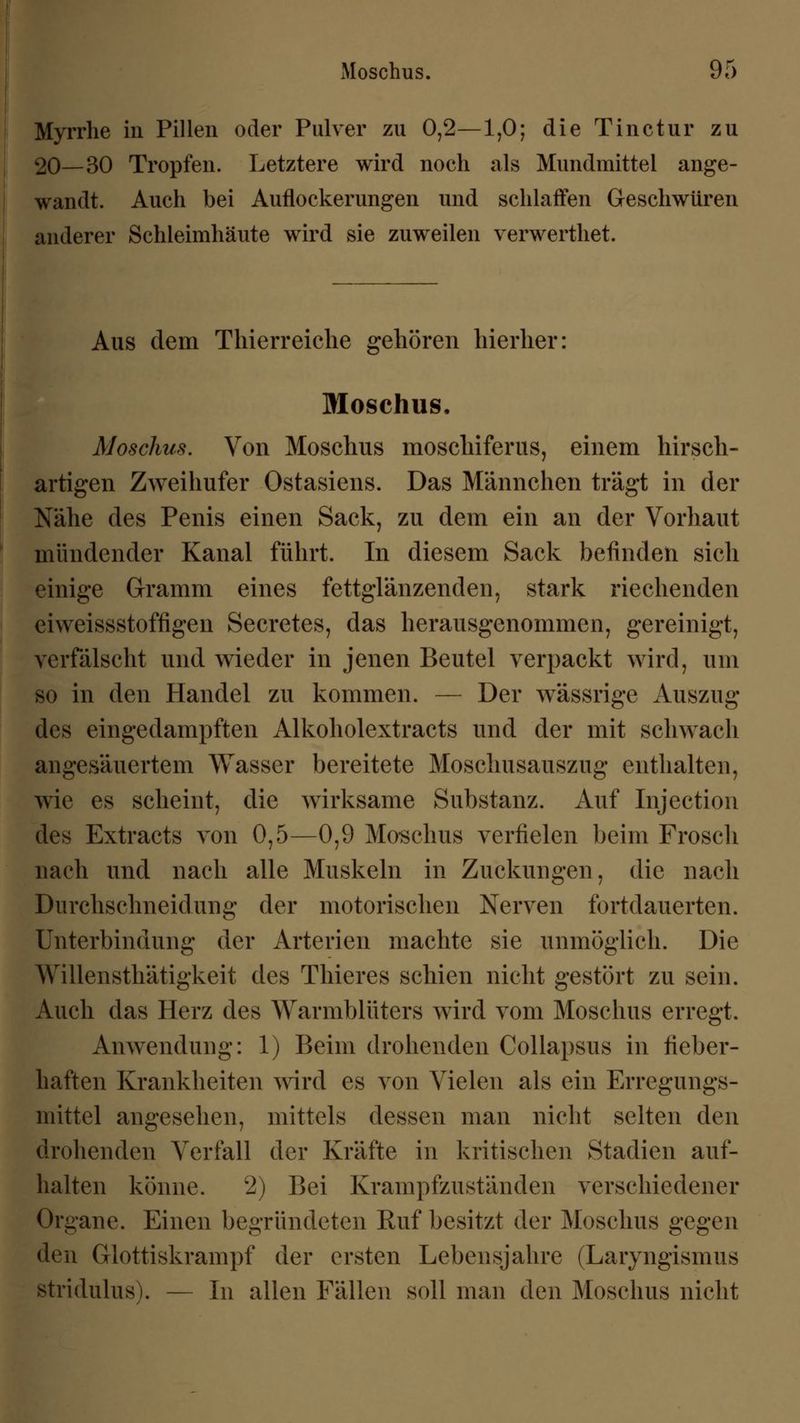 Myrrhe in Pillen oder Pulver zu 0,2—1,0; die Tinctur zu 20—30 Tropfen. Letztere wird noch als Mundmittel ange- wandt. Auch bei Auflockerungen und schlaffen Geschwüren anderer Schleimhäute wird sie zuweilen verwerthet. Aus dem Thierreiche gehören hierher: Moschus, Moschus. Von Moschus moscliiferus, einem hirsch- artigen Zweihufer Ostasiens. Das Männchen trägt in der Nähe des Penis einen Sack, zu dem ein an der Vorhaut mündender Kanal führt. In diesem Sack befinden sich einige Gramm eines fettglänzenden, stark riechenden eiweissstoffigen Secretes, das herausgenommen, gereinigt, verfälscht und wieder in jenen Beutel verpackt wird, um so in den Handel zu kommen. — Der wässrige Auszug des eingedampften Alkoholextracts und der mit schwach angesäuertem Wasser bereitete Moschusauszug enthalten, wie es scheint, die wirksame Substanz. Auf Injection des Extracts von 0,5—0,9 Moschus verfielen beim Frosch nach und nach alle Muskeln in Zuckungen, die nach Durchschneidung der motorischen Nerven fortdauerten. Unterbindung der Arterien machte sie unmöglich. Die Willensthätigkeit des Thieres schien nicht gestört zu sein. Auch das Herz des Warmblüters wird vom Moschus erregt. Anwendung: 1) Beim drohenden Collapsus in fieber- haften Krankheiten wird es von Vielen als ein Erregungs- mittel angesehen, mittels dessen man nicht selten den drohenden Verfall der Kräfte in kritischen Stadien auf- halten könne. 2) Bei Krampfzuständen verschiedener Organe. Einen begründeten Ruf besitzt der Moschus gegen den Glottiskrampf der ersten Lebensjahre (Laryngismus Btridulus). — In allen Fällen soll man den Moschus nicht