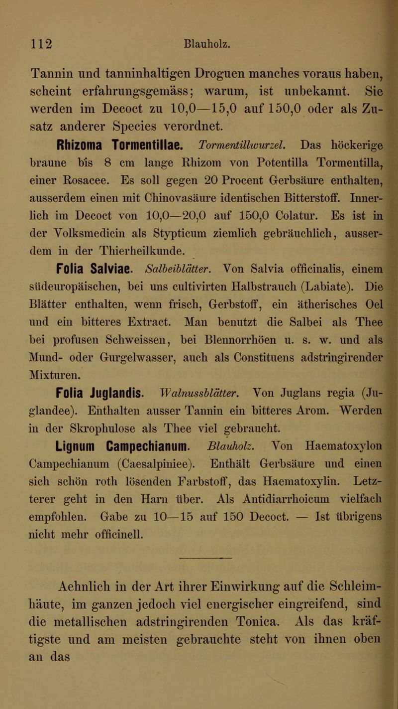 Tannin und tanninhaltigen Droguen manches voraus haben, scheint erfahrungsgemäss; warum, ist unbekannt. Sie werden im Decoct zu 10,0—15,0 auf 150,0 oder als Zu- satz anderer Species verordnet. Rhizoma Tormentillae. Tormentülwurzel. Das höckerige braune bis 8 cm lange Rhizom von Potentilla Tormentilla, einer Rosacee. Es soll gegen 20 Procent Gerbsäure enthalten, ausserdem einen mit Chinovasäure identischen Bitterstoff. Inner- lich im Decoct von 10,0—20,0 auf 150,0 Colatur. Es ist in der Volksmedicin als Stypticum ziemlich gebräuchlich, ausser- dem in der Thierheilkunde. FOlia Salviae. Salbeiblätter. Von Salvia officinalis, einem südeuropäischen, bei uns cultivirten Halbstrauch (Labia te). Die Blätter enthalten, wenn frisch, Gerbstoff, ein ätherisches Oel und ein bitteres Extraet. Man benutzt die Salbei als Thee bei profusen Schweissen, bei Blennorrhöen u. s. w. und als Mund- oder Gurgelwasser, auch als Constituens adstringirender Mixturen. FOlia JliglandiS. Walnussblätter. Von Juglans regia (Ju- glandee). Enthalten ausser Tannin ein bitteres Arom. Werden in der Skrophulose als Thee viel gebraucht. Lignum Campechianum. Blauholz. Von Haematoxylon Campechianum (Caesalpiniee). Enthält Gerbsäure und einen sich schön roth lösenden Farbstoff, das Haematoxylin. Letz- terer geht in den Harn über. Als Antidiarrhoicum vielfach empfohlen. Gabe zu 10—15 auf 150 Decoct. — Ist übrigens nicht mehr officinell. Aehnlich in der Art ihrer Einwirkung auf die Schleim- häute, im ganzen jedoch viel energischer eingreifend, sind die metallischen adstringirenden Tonica. Als das kräf- tigste und am meisten gebrauchte steht von ihnen oben an das