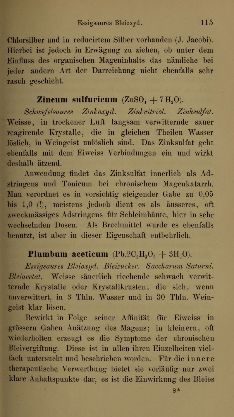 Chlorsilber und in reducirtem Silber vorhanden (J. Jacobi). Hierbei ist jedoch in Erwägung zu ziehen, ob unter dem Einfluss des organischen Mageninhalts das nämliche bei jeder andern Art der Darreichung nicht ebenfalls sehr rasch geschieht. Zincum sulfuricum (ZnS04 + 7H20). Schwefelsaures Zinkoxyd. Zinkvitriol'. Zinksulfat. Weisse, in trockener Luft langsam verwitternde sauer reagirende Krystalle, die in gleichen Theilen Wasser löslich, in Weingeist unlöslich sind. Das Zinksulfat geht ebenfalls mit dem Eiweiss Verbindungen ein und wirkt deshalb ätzend. Anwendung findet das Zinksulfat innerlich als Ad- stringens und Tonicum bei chronischem Magenkatarrh. Man verordnet es in vorsichtig steigender Gabe zu 0,05 bis 1,0 (!), meistens jedoch dient es als äusseres, oft zweckmässiges Adstringens für Schleimhäute, hier in sehr wechselnden Dosen. Als Brechmittel wurde es ebenfalls benutzt, ist aber in dieser Eigenschaft entbehrlich. Plumbum aceticum (Pb.2C2H302 -f 3H,0). Essigsaures Bleioxyd. Bleizucker. Saccharum Saturni, Bleiacetat. Weisse säuerlich riechende schwach verwit- ternde Krystalle oder Krystallkrusten, die sich, wenn anverwittert, in 3 Tliln. Wasser und in 30 Thln. Wein- geist klar lösen. Bewirkt in Folge seiner Affinität für Eiweiss in grössern Gaben Anätzung des Magens; in kleinem, oft wiederholten erzeugt es die Symptome der chronischen Bleivergiftung. Diese ist in allen ihren Einzelheiten viel- fach untersucht und beschrieben worden. Für die innere therapeutische Verwerthung bietet sie vorläufig nur zwei klare Anhaltspunkte dar, es ist die Einwirkung des Bleies 8*