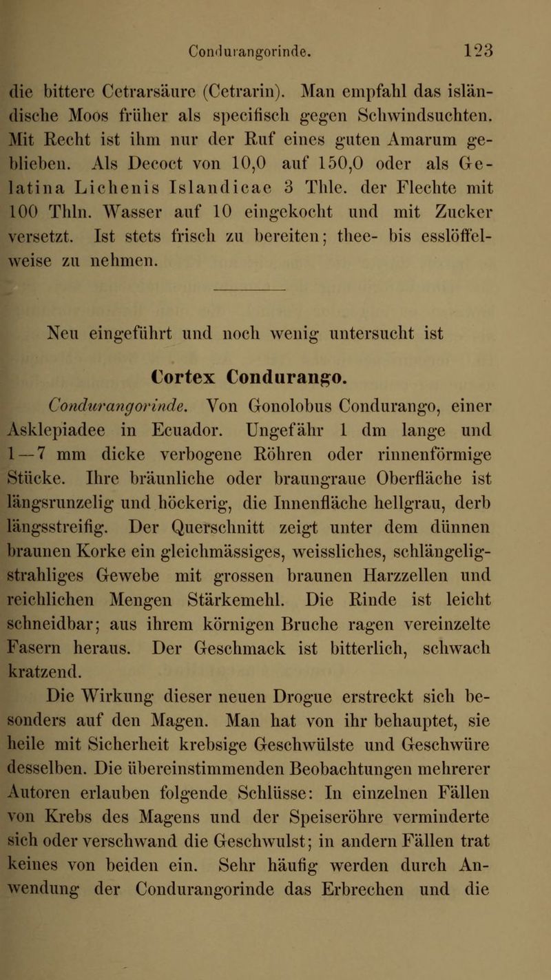 die bittere Cetrarsäure (Cetrarin). Man empfahl das islän- dische Moos früher als specifiseh gegen Schwindsuchten. Mit Recht ist ihm nur der Ruf eines guten Amarum ge- blieben. Als Deeoct von 10,0 auf 150,0 oder als Ge- latina Lichenis Tslandicac 3 Thle. der Flechte mit 100 Thln. Wasser auf 10 eingekocht und mit Zucker versetzt. Ist stets frisch zu bereiten; thee- bis esslöffel- weise zu nehmen. Neu eingeführt und noch wenig untersucht ist Cortex Condurango. Conchirangorinde. Von Gonolobus Condurango, einer Asklepiadee in Ecuador. Ungefähr 1 dm lange und 1 — 7 mm dicke verbogene Röhren oder rinnenförmige Stücke. Ihre bräunliche oder braungraue Oberfläche ist längsrunzelig und höckerig, die Innenfläche hellgrau, derb längsstreifig. Der Querschnitt zeigt unter dem dünnen braunen Korke ein gleichmässiges, weissliches, schlängelig- strahliges Gewebe mit grossen braunen Harzzellen und reichlichen Mengen Stärkemehl. Die Rinde ist leicht schneidbar; aus ihrem körnigen Bruche ragen vereinzelte Fasern heraus. Der Geschmack ist bitterlich, schwach kratzend. Die Wirkung dieser neuen Drogue erstreckt sich be- sonders auf den Magen. Man hat von ihr behauptet, sie heile mit Sicherheit krebsige Geschwülste und Geschwüre desselben. Die übereinstimmenden Beobachtungen mehrerer Autoren erlauben folgende Schlüsse: In einzelnen Fällen von Krebs des Magens und der Speiseröhre verminderte sich oder verschwand die Geschwulst; in andern Fällen trat keines von beiden ein. Sehr häufig werden durch An- wendung der Condurangorinde das Erbrechen und die