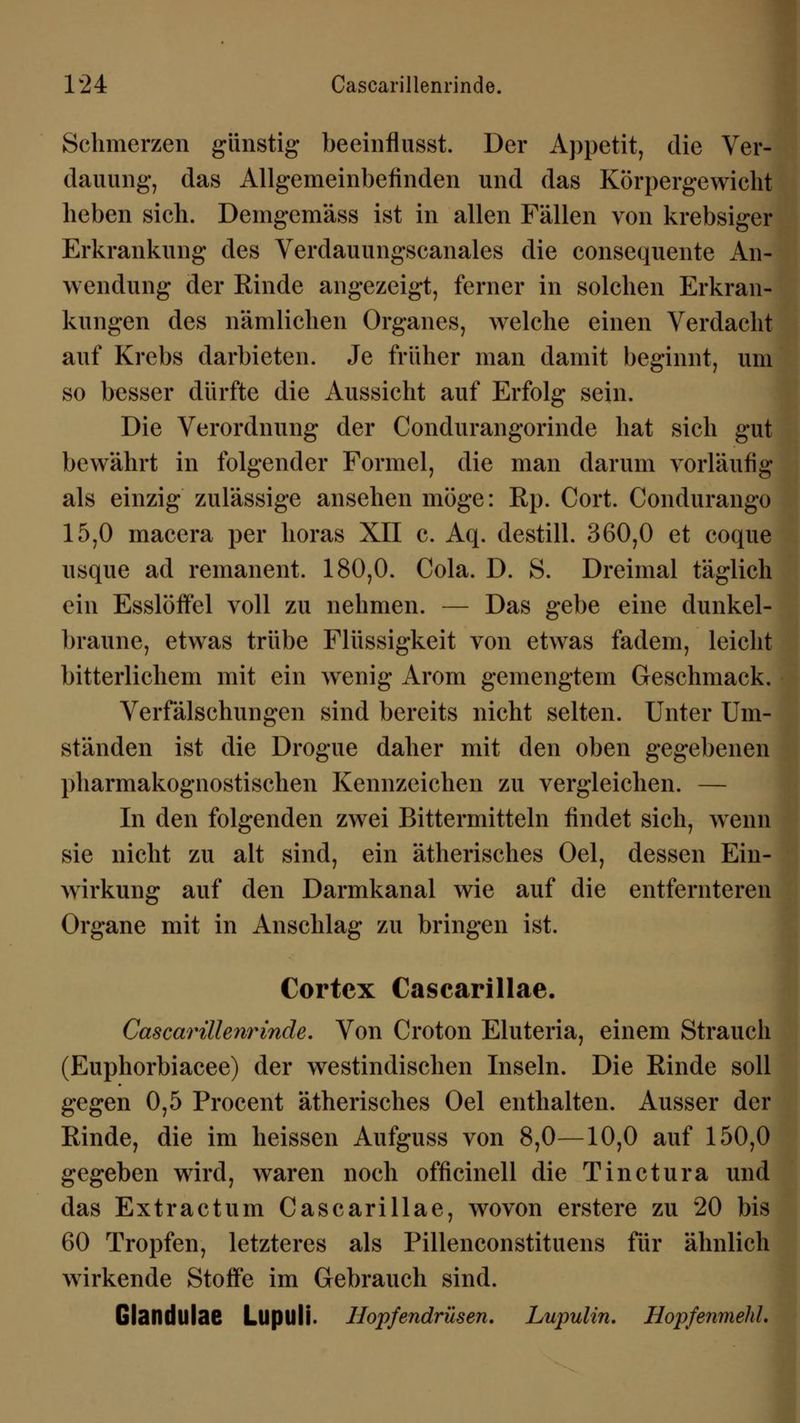 Schmerzen günstig beeinflusst. Der Appetit, die Ver- dauung, das Allgemeinbefinden und das Körpergewicht heben sich. Demgemäss ist in allen Fällen von krebsiger Erkrankung des Verdauungscanales die consequente An- wendung der Rinde angezeigt, ferner in solchen Erkran- kungen des nämlichen Organes, welche einen Verdacht auf Krebs darbieten. Je früher man damit beginnt, um so besser dürfte die Aussicht auf Erfolg sein. Die Verordnung der Condurangorinde hat sich gut bewährt in folgender Formel, die man darum vorläufig als einzig zulässige ansehen möge: Rp. Cort. Condurango 15,0 macera per horas XII c. Aq. destill. 360,0 et coque usque ad remanent. 180,0. Cola. D. S. Dreimal täglich ein Esslöffel voll zu nehmen. — Das gebe eine dunkel- braune, etwas trübe Flüssigkeit von etwas fadem, leicht bitterlichem mit ein wenig Arom gemengtem Geschmack. Verfälschungen sind bereits nicht selten. Unter Um- ständen ist die Drogue daher mit den oben gegebenen pharmakognostischen Kennzeichen zu vergleichen. — In den folgenden zwei Bittermitteln findet sich, wenn sie nicht zu alt sind, ein ätherisches Oel, dessen Ein- wirkung auf den Darmkanal wie auf die entfernteren Organe mit in Anschlag zu bringen ist. Cortex Cascarillae. Cascarillenrinde. Von Croton Eluteria, einem Strauch (Euphorbiacee) der westindischen Inseln. Die Rinde soll gegen 0,5 Procent ätherisches Oel enthalten. Ausser der Rinde, die im heissen Aufguss von 8,0—10,0 auf 150,0 gegeben wird, waren noch officinell die Tinctura und das Extractum Cascarillae, wovon erstere zu 20 bis 60 Tropfen, letzteres als Pillenconstituens für ähnlich wirkende Stoffe im Gebrauch sind. Glandulae Lupuli. Hopfendrüsen. Lupulin. Hopfenmehl.