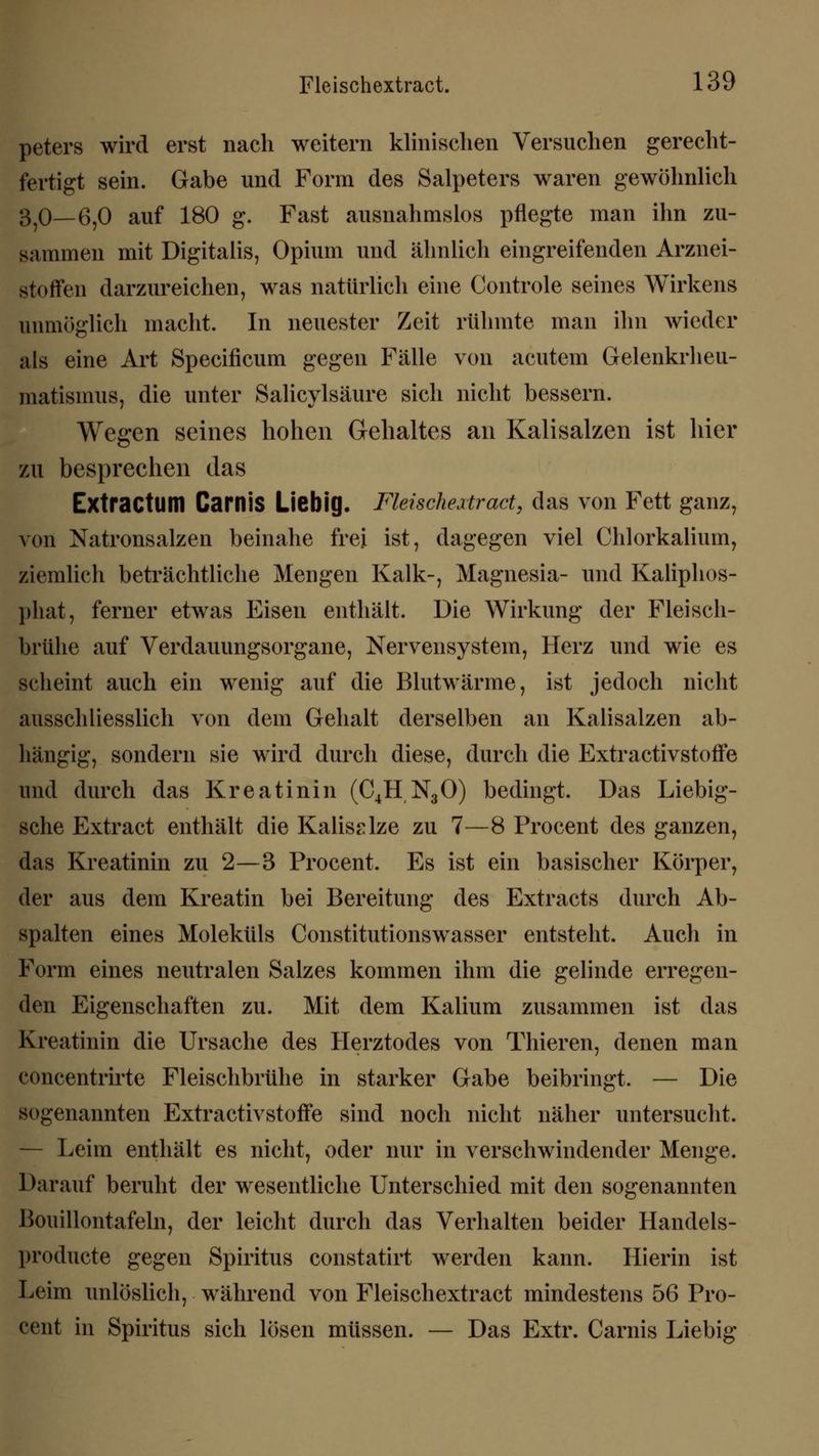 peters wird erst nach weitern klinischen Versuchen gerecht- fertigt sein. Gabe und Form des Salpeters waren gewöhnlich 370— 6,0 auf 180 g. Fast ausnahmslos pflegte man ihn zu- sammen mit Digitalis, Opium und ähnlich eingreifenden Arznei- stoffen darzureichen, was natürlich eine Controle seines Wirkens unmöglich macht. In neuester Zeit rühmte man ihn wieder als eine Art Specificum gegen Fälle von acutem Gelenkrheu- matismus, die unter Salicylsäure sich nicht bessern. Wegen seines hohen Gehaltes an Kalisalzen ist hier zu besprechen das Extractum Carnis Liebig. Fleischeatract, das von Fett ganz, von Natronsalzen beinahe frei ist, dagegen viel Chlorkalium, ziemlich beträchtliche Mengen Kalk-, Magnesia- und Kaliphos- phat, ferner etwas Eisen enthält. Die Wirkung der Fleisch- brühe auf Verdauungsorgane, Nervensystem, Herz und wie es scheint auch ein wenig auf die Blutwärme, ist jedoch nicht ausschliesslich von dem Gehalt derselben an Kalisalzen ab- hängig, sondern sie wird durch diese, durch die Extraktivstoffe und durch das Kreatinin (C4H N30) bedingt. Das Liebig- sche Extract enthält die Kalisalze zu 7—8 Procent des ganzen, das Kreatinin zu 2—3 Procent. Es ist ein basischer Körper, der aus dem Kreatin bei Bereitung des Extracts durch Ab- spalten eines Moleküls Constitutionswasser entsteht. Auch in Form eines neutralen Salzes kommen ihm die gelinde erregen- den Eigenschaften zu. Mit dem Kalium zusammen ist das Kreatinin die Ursache des Herztodes von Thieren, denen man concentrirte Fleischbrühe in starker Gabe beibringt. — Die sogenannten Extractivstoffe sind noch nicht näher untersucht. Leim enthält es nicht, oder nur in verschwindender Menge. Darauf beruht der wesentliche Unterschied mit den sogenannten Bouillontafeln, der leicht durch das Verhalten beider Handels- produete gegen Spiritus constatirt werden kann. Hierin ist Leim unlöslich, während von Fleischextract mindestens 56 Pro- cent in Spiritus sich lösen müssen. — Das Extr. Carnis Liebig