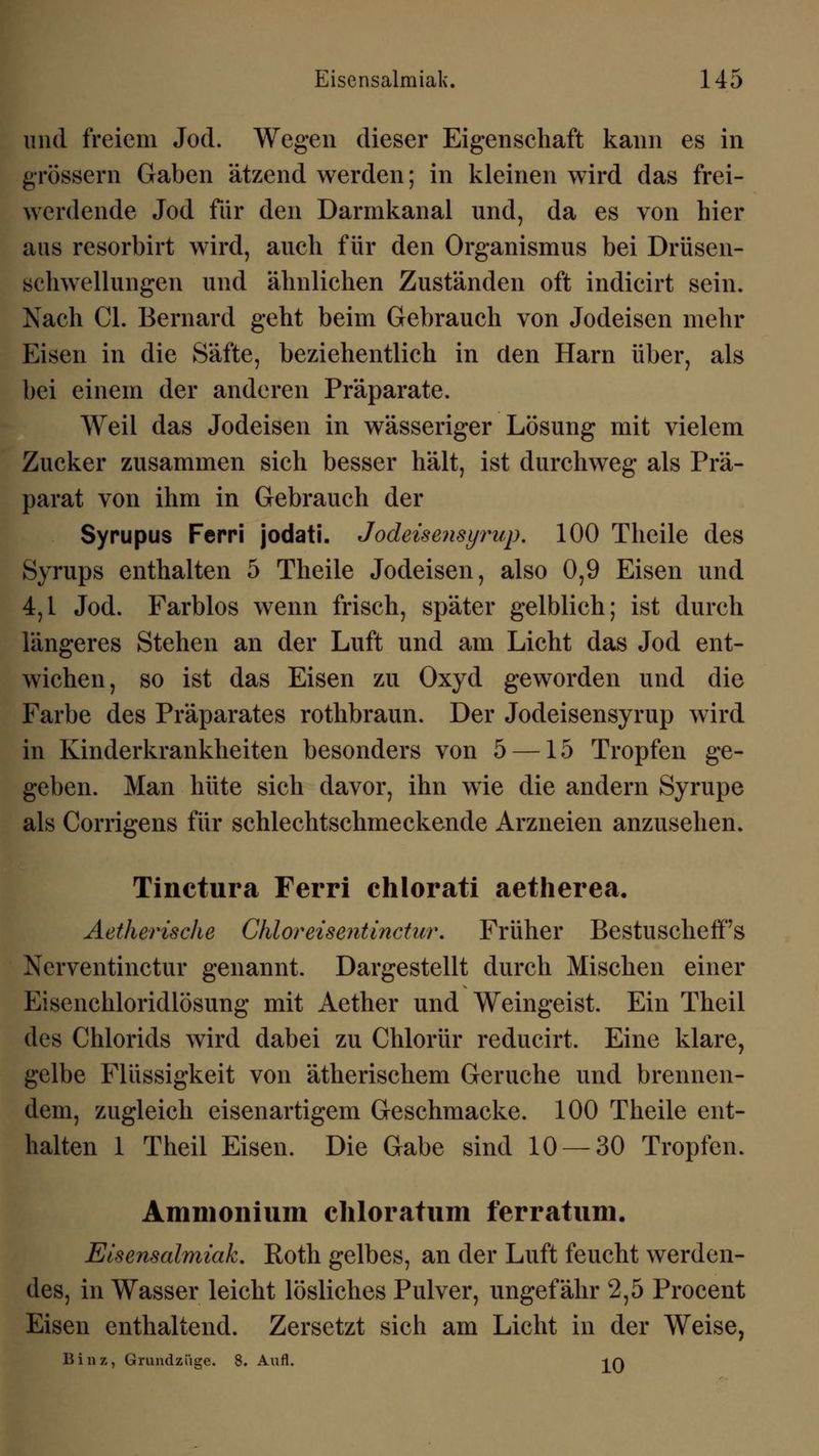 und freiem Jod. Wegen dieser Eigenschaft kann es in grössern Gaben ätzend werden; in kleinen wird das frei- werdende Jod für den Darmkanal und, da es von hier aus resorbirt wird, auch für den Organismus bei Drüsen- schwellungen und ähnlichen Zuständen oft indicirt sein. Nach Cl. Bernard geht beim Gebrauch von Jodeisen mehr Eisen in die Säfte, beziehentlich in den Harn über, als bei einem der anderen Präparate. Weil das Jodeisen in wässeriger Lösung mit vielem Zucker zusammen sich besser hält, ist durchweg als Prä- parat von ihm in Gebrauch der Syrupus Ferri jodati. Jodeisensyrnp. 100 Theile des Syrups enthalten 5 Theile Jodeisen, also 0,9 Eisen und 4,1 Jod. Farblos wenn frisch, später gelblich; ist durch längeres Stehen an der Luft und am Licht das Jod ent- wichen, so ist das Eisen zu Oxyd geworden und die Farbe des Präparates rothbraun. Der Jodeisensyrup wird in Kinderkrankheiten besonders von 5 —15 Tropfen ge- geben. Man hüte sich davor, ihn wie die andern Syrupe als Corrigens für schlechtschmeckende Arzneien anzusehen. Tinctura Ferri chlorati aetherea. Aetherische Chlor eise?itinctur. Früher BestuschefFs Nerventinctur genannt. Dargestellt durch Mischen einer Eisenchloridlösung mit Aether und Weingeist. Ein Theil des Chlorids wird dabei zu Chlorür reducirt. Eine klare, gelbe Flüssigkeit von ätherischem Gerüche und brennen- dem, zugleich eisenartigem Geschmacke. 100 Theile ent- halten 1 Theil Eisen. Die Gabe sind 10 — 30 Tropfen. Ammonium chloratum ferratum. Eisensalmiak. Roth gelbes, an der Luft feucht werden- des, in Wasser leicht lösliches Pulver, ungefähr 2,5 Procent Eisen enthaltend. Zersetzt sich am Licht in der Weise, Binz, Grundzüge. 8. Aufl. -jq