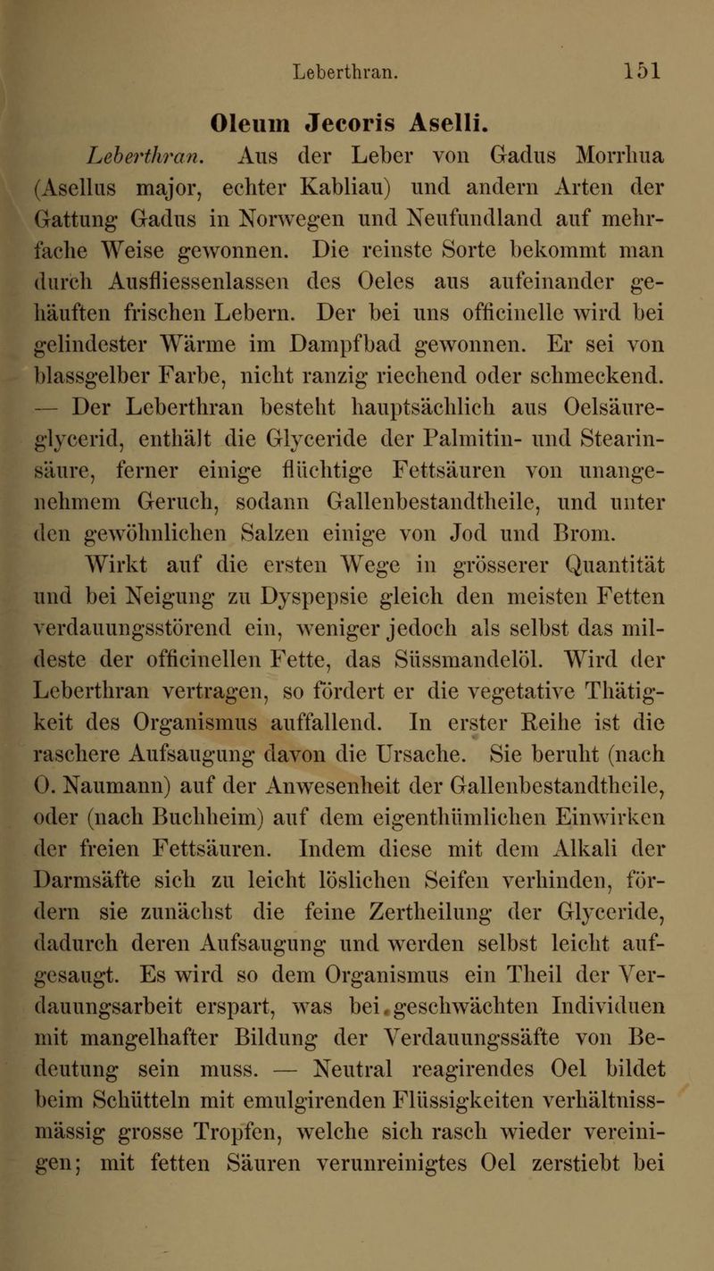 Oleum Jecoris Aselli. Leberthran. Aus der Leber von Gadus Morrlma (Asellus major, echter Kabliau) und andern Arten der Gattung Gadus in Norwegen und Neufundland auf mehr- fache Weise gewonnen. Die reinste Sorte bekommt man durch Ausfliessenlassen des Oeles aus aufeinander ge- häuften frischen Lebern. Der bei uns officinelle wird bei gelindester Wärme im Dampfbad gewonnen. Er sei von blassgelber Farbe, nicht ranzig riechend oder schmeckend. Der Leberthran besteht hauptsächlich aus Oelsäure- glycerid, enthält die Glyceride der Palmitin- und Stearin- säure, ferner einige flüchtige Fettsäuren von unange- nehmem Geruch, sodann Gallenbestandtheile, und unter den gewöhnlichen Salzen einige von Jod und Brom. Wirkt auf die ersten Wege in grösserer Quantität und bei Neigung zu Dyspepsie gleich den meisten Fetten verdauungsstörend ein, weniger jedoch als selbst das mil- deste der officinellen Fette, das Süssmandelöl. Wird der Leberthran vertragen, so fördert er die vegetative Thätig- keit des Organismus auffallend. In erster Reihe ist die raschere Aufsaugung davon die Ursache. Sie beruht (nach 0. Naumann) auf der Anwesenheit der Gallenbestandtheile, oder (nach Buchheim) auf dem eigentümlichen Einwirken der freien Fettsäuren. Indem diese mit dem Alkali der Darmsäfte sich zu leicht löslichen Seifen verhinden, för- dern sie zunächst die feine Zertheilung der Glyceride, dadurch deren Aufsaugung und werden selbst leicht auf- gesaugt. Es wird so dem Organismus ein Theil der Ver- dauungsarbeit erspart, was bei .geschwächten Individuen mit mangelhafter Bildung der Verdauungssäfte von Be- deutung sein muss. — Neutral reagirendes Oel bildet beim Schütteln mit emulgirenden Flüssigkeiten verhältniss- mässig grosse Tropfen, welche sich rasch wieder vereini- gen; mit fetten Säuren verunreinigtes Oel zerstiebt bei