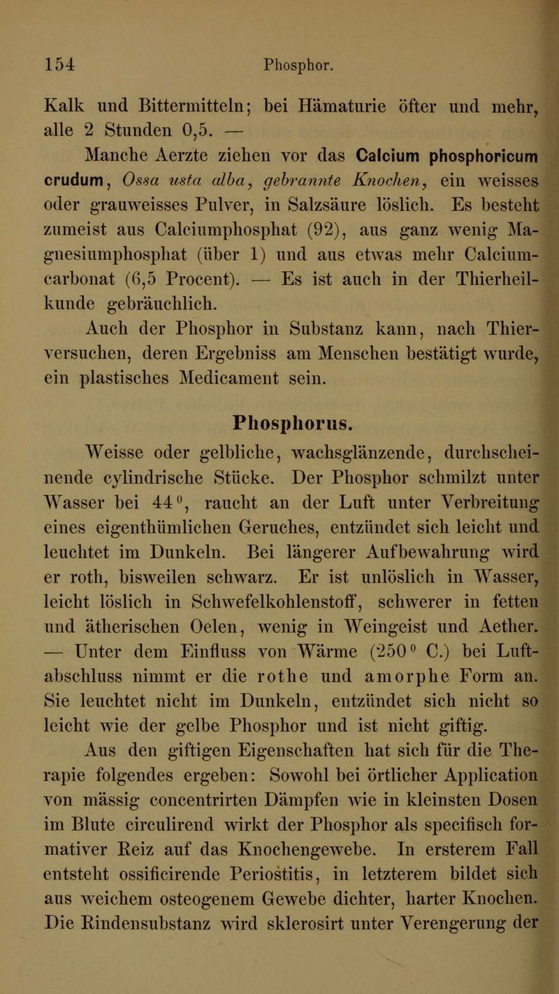 Kalk und Bittermitteln; bei Hämaturie öfter und mehr, alle 2 Stunden 0,5. — Manche Aerzte ziehen vor das Calcium phosphoricum crudum, Ossa usta alba, gebrannte Knochen, ein weisses oder grauweisses Pulver, in Salzsäure löslich. Es besteht zumeist aus Calciumphosphat (92), aus ganz wenig Ma- gnesiumphosphat (über 1) und aus etwas mehr Calcium- carbonat (6,5 Procent). — Es ist auch in der Thierheil- kunde gebräuchlich. Auch der Phosphor in Substanz kann, nach Thier- versuchen, deren Ergebniss am Menschen bestätigt wurde, ein plastisches Medicament sein. Phosphorus. Weisse oder gelbliche, wachsglänzende, durchschei- nende cylindrische Stücke. Der Phosphor schmilzt unter Wasser bei 44°, raucht an der Luft unter Verbreitung eines eigentümlichen Geruches, entzündet sich leicht und leuchtet im Dunkeln. Bei längerer Aufbewahrung wird er roth, bisweilen schwarz. Er ist unlöslich in Wasser, leicht löslich in Schwefelkohlenstoff, schwerer in fetten und ätherischen Oelen, wenig in Weingeist und Aether. — Unter dem Einfluss von Wärme (250° C.) bei Luft- abschluss nimmt er die rothe und amorphe Form an. Sie leuchtet nicht im Dunkeln, entzündet sich nicht so leicht wie der gelbe Phosphor und ist nicht giftig. Aus den giftigen Eigenschaften hat sich für die The- rapie folgendes ergeben: Sowohl bei örtlicher Application von massig concentrirten Dämpfen wie in kleinsten Dosen im Blute circulirend wirkt der Phosphor als specifisch for- mativer Reiz auf das Knochengewebe. In ersterem Fall entsteht ossificirende Periostitis, in letzterem bildet sich aus weichem osteogenem Gewebe dichter, harter Knochen. Die Rindensubstanz wird sklerosirt unter Verengerung der