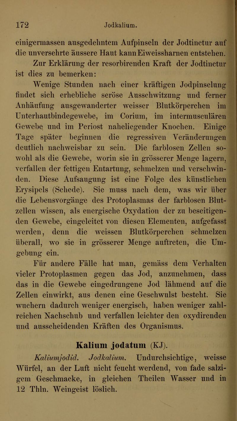 einigermassen ausgedehntem Aufpinseln der Jodtinctur auf die unversehrte äussere Haut kannEiweissharnen entstehen. Zur Erklärung der resorbirenden Kraft der Jodtinctur ist dies zu bemerken: Wenige Stunden nach einer kräftigen Jodpinselung findet sich erhebliche seröse Ausschwitzung und ferner Anhäufung ausgewanderter weisser Blutkörperchen im Unterhautbindegewebe, im Corium, im intermusculären Gewebe und im Periost naheliegender Knochen. Einige Tage später beginnen die regressiven Veränderungen deutlich nachweisbar zu sein. Die farblosen Zellen so- wohl als die Gewebe, worin sie in grösserer Menge lagern, verfallen der fettigen Entartung, schmelzen und verschwin- den. Diese Aufsaugung ist eine Folge des künstlichen Erysipels (Schede). Sie muss nach dem, was wir über die Lebensvorgänge des Protoplasmas der farblosen Blut- zellen wissen, als energische Oxydation der zu beseitigen- den Gewebe, eingeleitet von diesen Elementen, aufgefasst werden, denn die weissen Blutkörperchen schmelzen überall, wo sie in grösserer Menge auftreten, die Um- gebung ein. Für andere Fälle hat man, gemäss dem Verhalten vieler Protoplasmen gegen das Jod, anzunehmen, dass das in die Gewebe eingedrungene Jod lähmend auf die Zellen einwirkt, aus denen eine Geschwulst besteht. Sie wuchern dadurch weniger energisch, haben weniger zahl- reichen Nachschub und verfallen leichter den oxydirenden und ausscheidenden Kräften des Organismus. Kalium jodatum (KJ). Kaliumjodid. Jodkalium. Undurchsichtige, weisse Würfel, an der Luft nicht feucht werdend, von fade salzi- gem Geschmacke, in gleichen Theilen Wasser und in 12 Thln. Weingeist löslich.