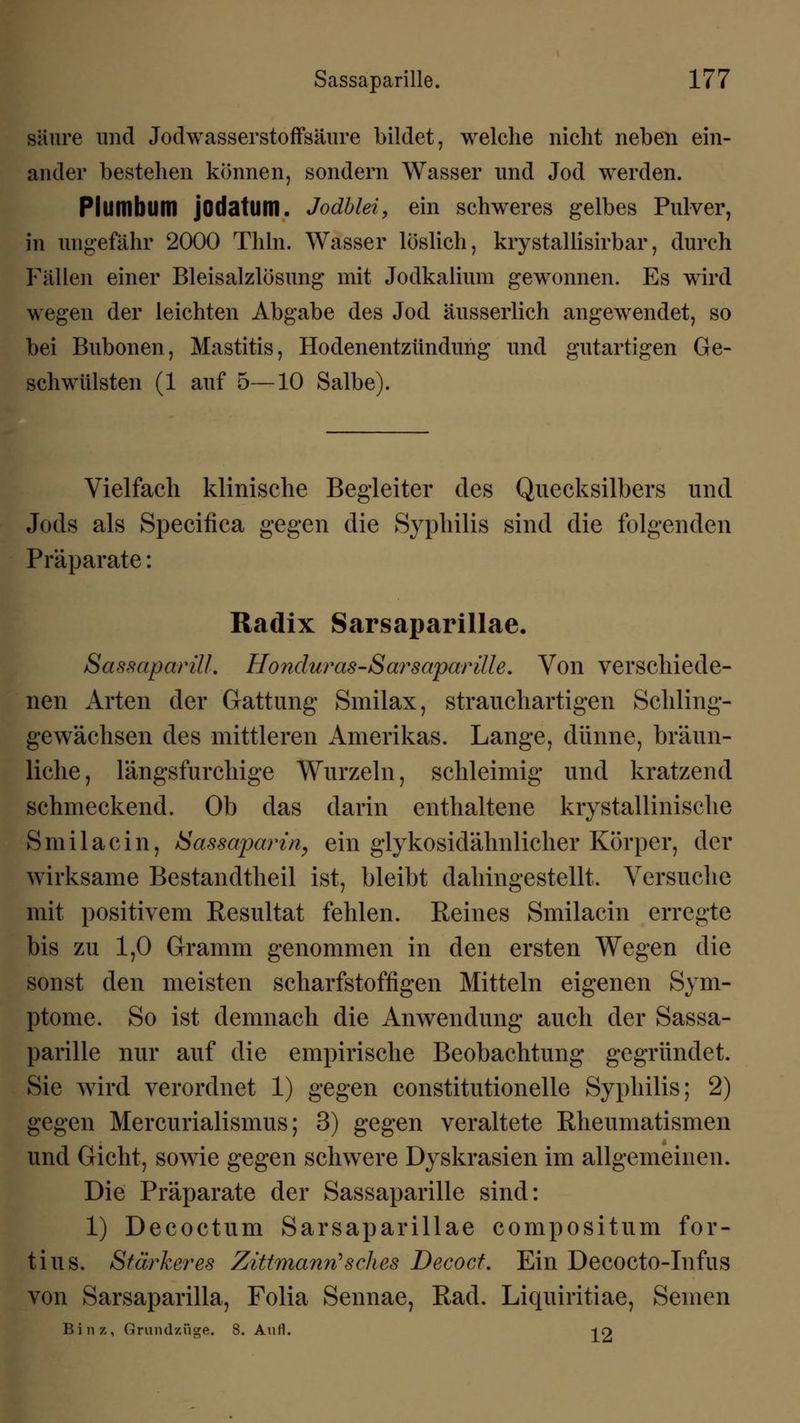 säure und Jodwasserstoffsäure bildet, welche nicht neben ein- ander bestehen können, sondern Wasser und Jod werden. PlUltlbum jodatum. Jodblei, ein schweres gelbes Pulver, in ungefähr 2000 Thln. Wasser löslich, krystallisirbar, durch Fällen einer Bleisalzlösung mit Jodkalium gewonnen. Es wird wegen der leichten Abgabe des Jod äusserlich angewendet, so bei Bubonen, Mastitis, Hodenentzündung und gutartigen Ge- schwülsten (1 auf 5—10 Salbe). Vielfach klinische Begleiter des Quecksilbers und Jods als Specifica gegen die Syphilis sind die folgenden Präparate: Radix Sarsaparillae. SassaparilL Honduras-Sarsaparille. Von verschiede- nen Arten der Gattung Smilax, strauchartigen Schling- gewächsen des mittleren Amerikas. Lange, dünne, bräun- liche , längsfurchige Wurzeln, schleimig und kratzend schmeckend. Ob das darin enthaltene krystallinisehe Smilacin, Sassajjarin^ ein glykosidähnlicher Körper, der wirksame Bestandteil ist, bleibt dahingestellt. Versuche mit positivem Resultat fehlen. Reines Smilacin erregte bis zu 1,0 Gramm genommen in den ersten Wegen die sonst den meisten scharfstoffigen Mitteln eigenen Sym- ptome. So ist demnach die Anwendung auch der Sassa- parille nur auf die empirische Beobachtung gegründet. Sie wird verordnet 1) gegen constitutionelle Syphilis; 2) gegen Mercurialismus; 3) gegen veraltete Rheumatismen und Gicht, sowie gegen schwere Dyskrasien im allgemeinen. Die Präparate der Sassaparille sind: 1) Decoctum Sarsaparillae compositum for- tius. Stärkeres Zittmann'sches Decoct. Ein Decocto-Infus von Sarsaparilla, Folia Sennae, Rad. Liquiritiae, Seinen Bin 7-, Grundzüge. 8. Aufl. -jO