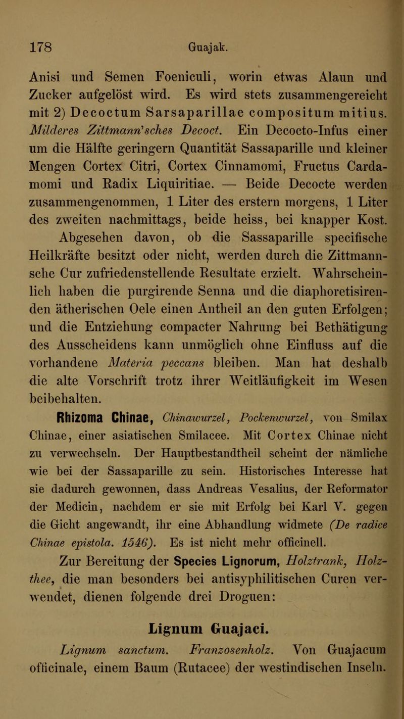 Anisi und Semen Foeniculi, worin etwas Alaun und Zucker aufgelöst wird. Es wird stets zusammengereicht mit 2) Decoctum Sarsaparillae compositum mitius. Milderes Zittmanri'sches Decoct. Ein Decocto-Infus einer um die Hälfte geringern Quantität Sassaparille und kleiner Mengen Cortex Citri, Cortex Cinnamomi, Fructus Carda- momi und Radix Liquiritiae. — Beide Decocte werden zusammengenommen, 1 Liter des erstem morgens, 1 Liter des zweiten nachmittags, beide heiss, bei knapper Kost. Abgesehen davon, ob die Sassaparille specifische Heilkräfte besitzt oder nicht, werden durch die Zittmann- sche Cur zufriedenstellende Resultate erzielt. Wahrschein- lich haben die purgirende Senna und die diaphoretisiren- den ätherischen Oele einen Antheil an den guten Erfolgen; und die Entziehung compacter Nahrung bei Bethätigung des Ausscheidens kann unmöglich ohne Einfluss auf die vorhandene Materia peccans bleiben. Man hat deshalb die alte Vorschrift trotz ihrer Weitläufigkeit im Wesen beibehalten. RhiZOma Chinae, Chinawurzel, Pockenwurzel, von Smilax Chinae, einer asiatischen Smilacee. Mit Cortex Chinae nicht zu verwechseln. Der Hauptbestandteil scheint der nämliche wie bei der Sassaparille zu sein. Historisches Interesse hat sie dadurch gewonnen, dass Andreas Vesalius, der Reformator der Medicin, nachdem er sie mit Erfolg bei Karl V. gegen die Gicht angewandt, ihr eine Abhandlung widmete (De radice Chinae epistola. 1546). Es ist nicht mehr officinell. Zur Bereitung der Species Lignorum, Holztrank, Holz- thee9 die man besonders bei antisyphilitischen Curen ver- wendet, dienen folgende drei Droguen: Lig;num Guajaci. Lignum sanctum. Franzosenholz. Von Guajacum ofticinale, einem Baum (Rutacee) der westindischen Inseln.