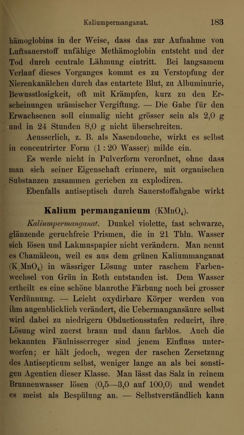 hämoglobins in der Weise, dass das zur Aufnahme von Luftsauerstoff unfähige Methämoglobin entsteht und der Tod durch centrale Lähmung eintritt. Bei langsamem Verlauf dieses Vorganges kommt es zu Verstopfung der Nierenkanälchen durch das entartete Blut, zu Albuminurie, Bewusstlosigkeit, oft mit Krämpfen, kurz zu den Er- scheinungen urämischer Vergiftung. — Die Gabe für den Erwachsenen soll einmalig nicht grösser sein als 2,0 g und in 24 Stunden 8,0 g nicht überschreiten. Aeusserlich, z. B. als Nasendouche, wirkt es selbst in concentrirter Form (1: 20 Wasser) milde ein. Es werde nicht in Pulverform verordnet, ohne dass man sich seiner Eigenschaft erinnere, mit organischen Substanzen zusammen gerieben zu explodiren. Ebenfalls antiseptisch durch Sauerstoffabgabe wirkt Kalium permanganicum (KMn04). Kaliumpermanganat, Dunkel violette, fast schwarze, glänzende geruchfreie Prismen, die in 21 Thln. Wasser sich lösen und Lakmuspapier nicht verändern. Man nennt es Chamäleon, weil es aus dem grünen Kaliummanganat (K_Mn04) in wässriger Lösung unter raschem Farben- wechsel von Grün in Roth entstanden ist. Dem Wasser ertheilt es eine schöne blaurothe Färbung noch bei grosser Verdünnung. — Leicht oxydirbare Körper werden von ihm augenblicklich verändert, die Uebermangansäure selbst wird dabei zu niedrigem Obductionsstufen reducirt, ihre Lösung wird zuerst braun und dann farblos. Auch die bekannten Fäulnisserreger sind jenem Einfluss unter- worfen; er hält jedoch, wegen der raschen Zersetzung des Antisepticum selbst, weniger lange an als bei sonsti- gen Agentien dieser Klasse. Man lässt das Salz in reinem Brunnenwasser lösen (0,5—3,0 auf 100,0) und wendet es meist als Bespülung an. — Selbstverständlich kann