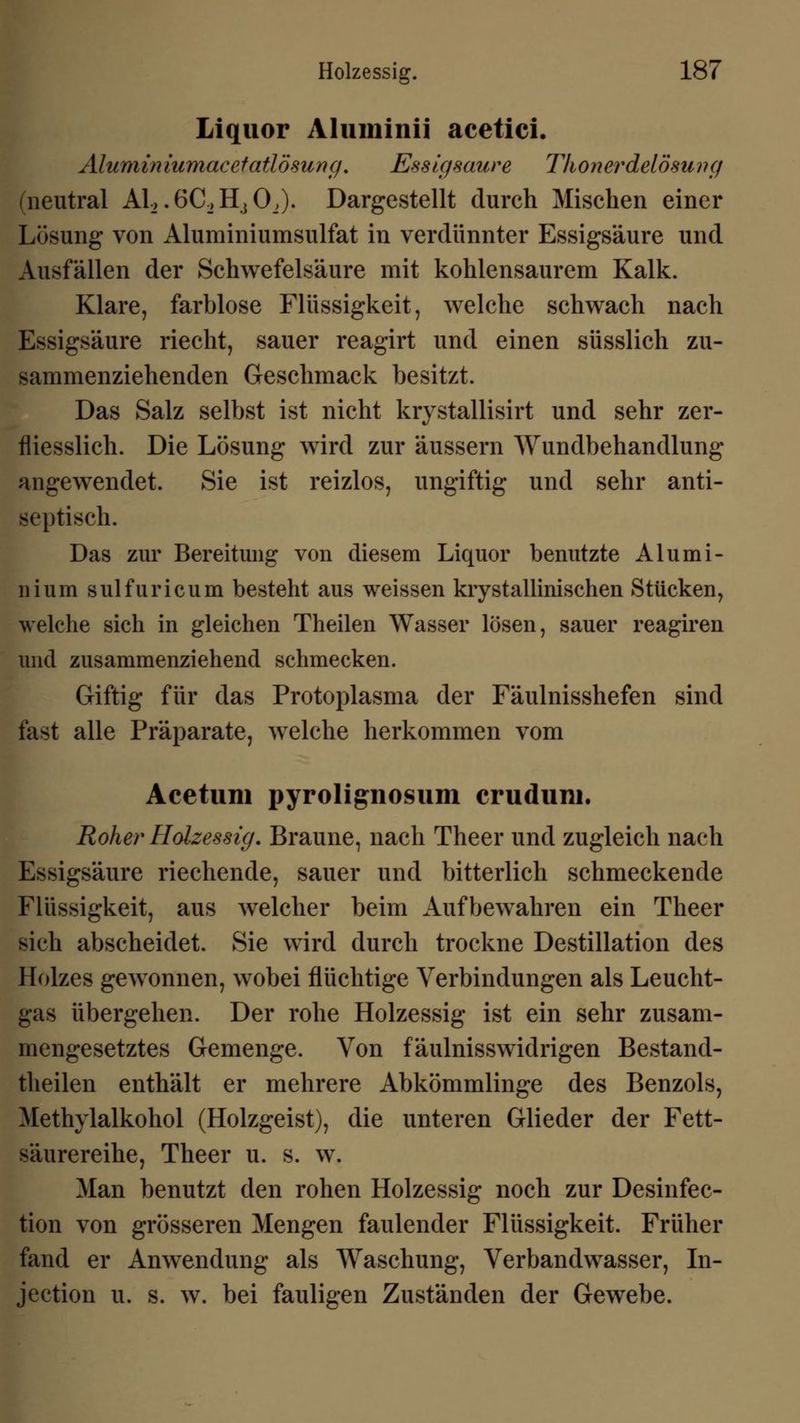Liquor Aluminii acetici. Alumin iumacetatlösung. Essigsaure Thonerdelösuvg (neutral Al2.6C_,HiOJ). Dargestellt durch Mischen einer Lösung von Aluminiumsulfat in verdünnter Essigsäure und Ausfällen der Schwefelsäure mit kohlensaurem Kalk. Klare, farblose Flüssigkeit, welche schwach nach Essigsäure riecht, sauer reagirt und einen süsslich zu- sammenziehenden Geschmack besitzt. Das Salz selbst ist nicht krystallisirt und sehr zer- fliesslich. Die Lösung wird zur äussern Wundbehandlung angewendet. Sie ist reizlos, ungiftig und sehr anti- septisch. Das zur Bereitung von diesem Liquor benutzte Alumi- nium sulfuricum besteht aus weissen krystallinischen Stücken, welche sich in gleichen Theilen Wasser lösen, sauer reagiren und zusammenziehend schmecken. Giftig für das Protoplasma der Fäulnisshefen sind fast alle Präparate, welche herkommen vom Acetum pyrolignosum cruduni. Roher Holzessig. Braune, nach Theer und zugleich nach Essigsäure riechende, sauer und bitterlich schmeckende Flüssigkeit, aus welcher beim Aufbewahren ein Theer sich abscheidet. Sie wird durch trockne Destillation des Holzes gewonnen, wobei flüchtige Verbindungen als Leucht- gas übergehen. Der rohe Holzessig ist ein sehr zusam- mengesetztes Gemenge. Von fäulnisswidrigen Bestand- teilen enthält er mehrere Abkömmlinge des Benzols, Methylalkohol (Holzgeist), die unteren Glieder der Fett- säurereihe, Theer u. s. w. Man benutzt den rohen Holzessig noch zur Desinfec- tion von grösseren Mengen faulender Flüssigkeit. Früher fand er Anwendung als Waschung, Verbandwasser, In- jection u. s. w. bei fauligen Zuständen der Gewebe.