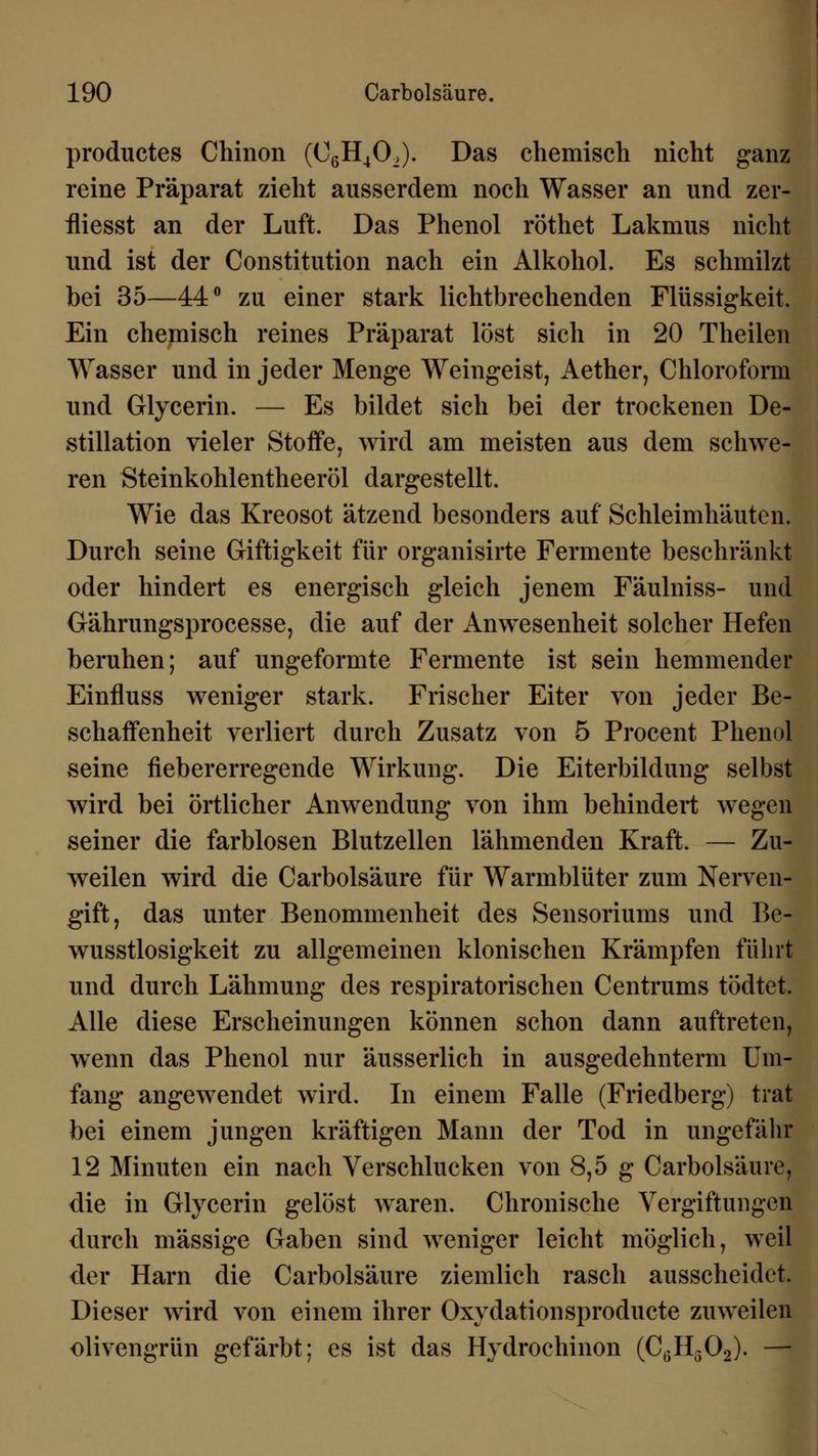 productes Chinon (C6H402). Das chemisch nicht ganz reine Präparat zieht ausserdem noch Wasser an und zer- fliesst an der Luft. Das Phenol röthet Lakmus nicht und ist der Constitution nach ein Alkohol. Es schmilzt bei 35—44° zu einer stark lichtbrechenden Flüssigkeit. Ein chemisch reines Präparat löst sich in 20 Theilen Wasser und in jeder Menge Weingeist, Aether, Chloroform und Glycerin. — Es bildet sich bei der trockenen De- stillation vieler Stoffe, wird am meisten aus dem schwe- ren Steinkohlentheeröl dargestellt. Wie das Kreosot ätzend besonders auf Schleimhäuten. Durch seine Giftigkeit für organisirte Fermente beschränkt oder hindert es energisch gleich jenem Fäulniss- und Gährungsprocesse, die auf der Anwesenheit solcher Hefen beruhen; auf ungeformte Fermente ist sein hemmender Einfluss weniger stark. Frischer Eiter von jeder Be- schaffenheit verliert durch Zusatz von 5 Procent Phenol seine fiebererregende Wirkung. Die Eiterbildung selbst wird bei örtlicher Anwendung von ihm behindert wegen seiner die farblosen Blutzellen lähmenden Kraft. — Zu- weilen wird die Carbolsäure für Warmblüter zum Nerven- gift, das unter Benommenheit des Sensoriums und Be- wusstlosigkeit zu allgemeinen klonischen Krämpfen führt und durch Lähmung des respiratorischen Centrums tödtet. Alle diese Erscheinungen können schon dann auftreten, wenn das Phenol nur äusserlich in ausgedehntem! Um- fang angewendet wird. In einem Falle (Friedberg) trat bei einem jungen kräftigen Mann der Tod in ungefähr 12 Minuten ein nach Verschlucken von 8,5 g Carbolsäure, die in Glycerin gelöst waren. Chronische Vergiftungen durch massige Gaben sind weniger leicht möglich, weil der Harn die Carbolsäure ziemlich rasch ausscheidet. Dieser wird von einem ihrer Oxydationsproducte zuweilen olivengrün gefärbt; es ist das Hydrochinon (C(>H502). —