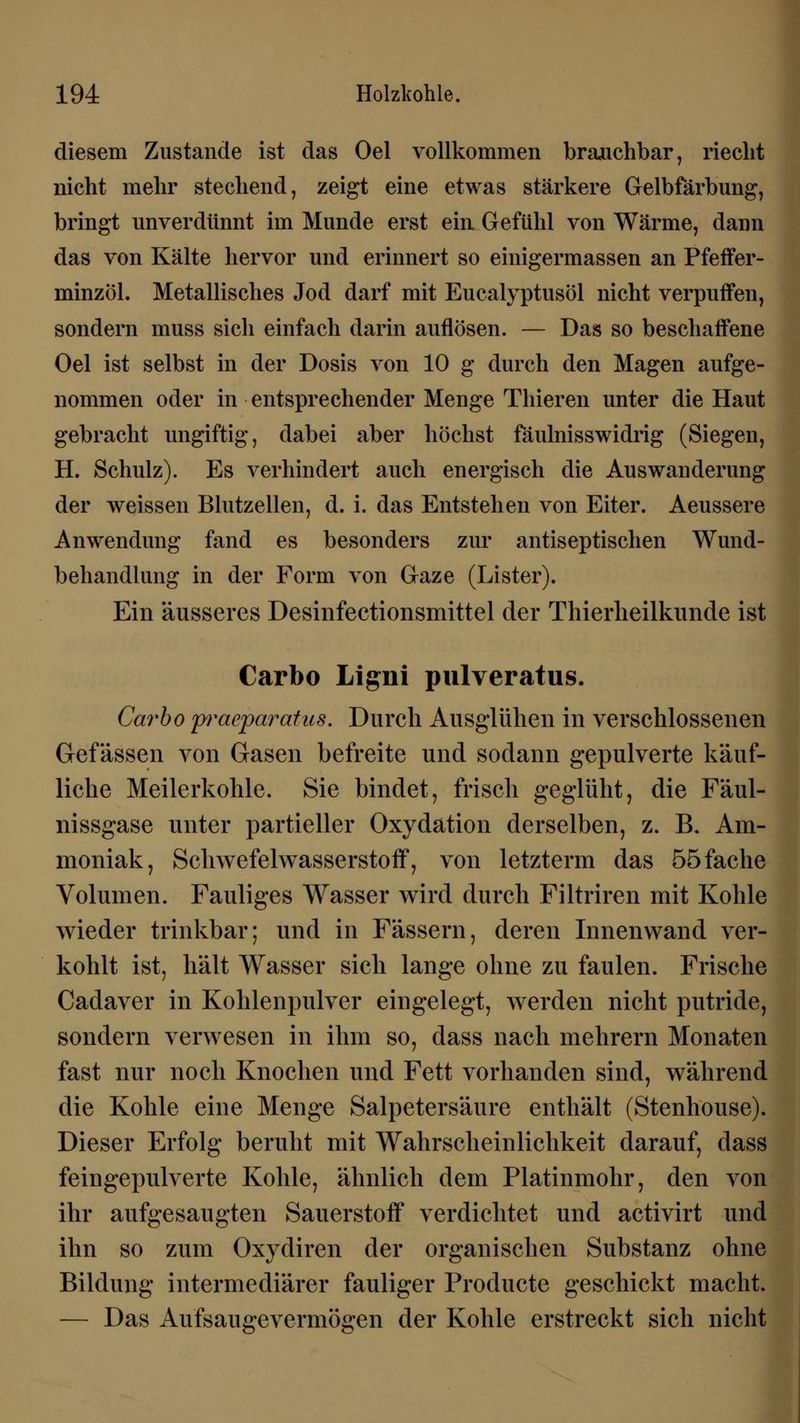 diesem Zustande ist das Oel vollkommen brauchbar, riecht nicht mehr stechend, zeigt eine etwas stärkere Gelbfärbung, bringt unverdünnt im Munde erst ein Gefühl von Wärme, dann das von Kälte hervor und erinnert so einigermassen an Pfeffer- minzöl. Metallisches Jod darf mit Eucalyptusöl nicht verpuffen, sondern muss sich einfach darin auflösen. — Das so beschaffene Oel ist selbst in der Dosis von 10 g durch den Magen aufge- nommen oder in entsprechender Menge Thieren unter die Haut gebracht ungiftig, dabei aber höchst fäulnisswidrig (Siegen, H. Schulz). Es verhindert auch energisch die Auswanderung der weissen Blutzellen, d. i. das Entstehen von Eiter. Aeussere Anwendung fand es besonders zur antiseptischen Wund- behandlung in der Form von Gaze (Lister). Ein äusseres Desinfectionsmittel der Thierlieilkimde ist Carbo Ligiii pulveratus. Carbo pracparatus. Durch Ausglühen in verschlossenen Gefässen von Gasen befreite und sodann gepulverte käuf- liche Meilerkohle. Sie bindet, frisch geglüht, die Fäul- nissgase unter partieller Oxydation derselben, z. B. Am- moniak, Schwefelwasserstoff, von letzterm das 55 fache Volumen. Fauliges Wasser wird durch Filtriren mit Kohle wieder trinkbar; und in Fässern, deren Innenwand ver- kohlt ist, hält Wasser sich lange ohne zu faulen. Frische Cadaver in Kohlenpulver eingelegt, werden nicht putride, sondern verwesen in ihm so, dass nach mehrern Monaten fast nur noch Knochen und Fett vorhanden sind, während die Kohle eine Menge Salpetersäure enthält (Stenhouse). Dieser Erfolg beruht mit Wahrscheinlichkeit darauf, dass feingepulverte Kohle, ähnlich dem Platinmohr, den von ihr aufgesaugten Sauerstoff verdichtet und activirt und ihn so zum Oxydiren der organischen Substanz ohne Bildung intermediärer fauliger Producte geschickt macht. — Das Aufsaugevermögen der Kohle erstreckt sich nicht