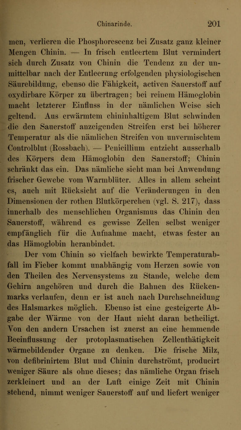 men, verlieren die Phosphorescenz bei Zusatz ganz kleiner Mengen Chinin. — In frisch entleertem Blut vermindert sich durch Zusatz von Chinin die Tendenz zu der un- mittelbar nach der Entleerung erfolgenden physiologischen Säurebildung, ebenso die Fähigkeit, activen Sauerstoff auf oxydirbare Körper zu übertragen; bei reinem Hämoglobin macht letzterer Einfluss in der nämlichen Weise sich geltend. Aus erwärmtem chininhaltigem Blut schwinden die den Sauerstoff anzeigenden Streifen erst bei höherer Temperatur als die nämlichen Streifen von unvermischtem Controlblut (Eossbach). — Penicillium entzieht ausserhalb des Körpers dem Hämoglobin den Sauerstoff; Chinin schränkt das ein. Das nämliche sieht man bei Anwendung frischer Gewebe vom Warmblüter. Alles in allem scheint es, auch mit Rücksicht auf die Veränderungen in den Dimensionen der rothen Blutkörperchen (vgl. S. 217), dass innerhalb des menschlichen Organismus das Chinin den Sauerstoff, während es gewisse Zellen selbst weniger empfänglich für die Aufnahme macht, etwas fester an das Hämoglobin heranbindet. Der vom Chinin so vielfach bewirkte Temperaturab- fall im Fieber kommt unabhängig vom Herzen sowie von den Theilen des Nervensystems zu Stande, welche dem Gehirn angehören und durch die Bahnen des Rücken- marks verlaufen, denn er ist auch nach Durchschneidung des Halsmarkes möglich. Ebenso ist eine gesteigerte Ab- gabe der Wärme von der Haut nicht daran betheiligt. Von den andern Ursachen ist zuerst an eine hemmende Beeinflussung der protoplasmatischen Zellenthätigkeit wärmebildender Organe zu denken. Die frische Milz, von defibrinirtem Blut und Chinin durchströmt, producirt weniger Säure als ohne dieses; das nämliche Organ frisch zerkleinert und an der Luft einige Zeit mit Chinin stehend, nimmt weniger Sauerstoff auf und liefert weniger