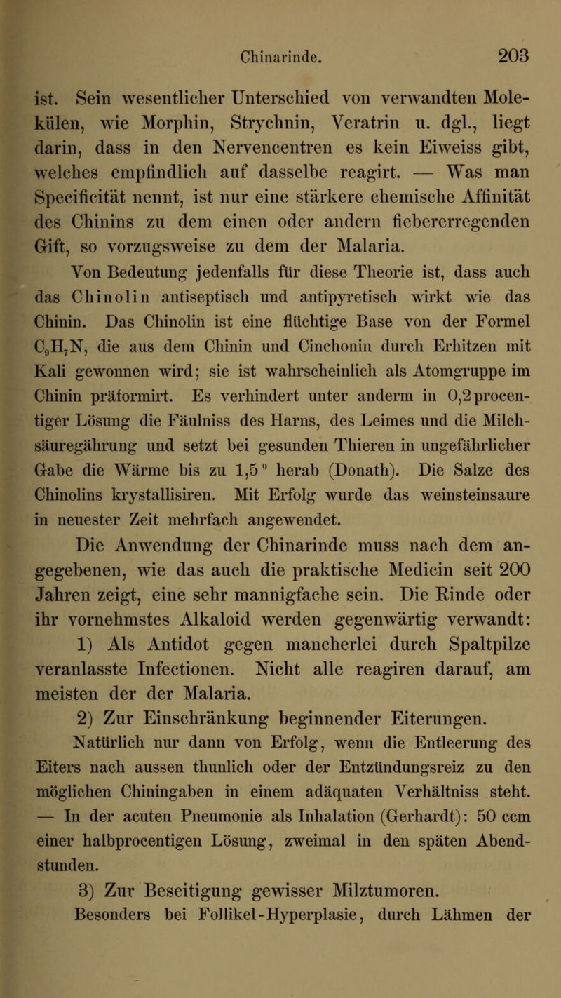 ist. Sein wesentlicher Unterschied von verwandten Mole- külen, wie Morphin, Strychnin, Veratrin u. dgl., liegt darin, dass in den Nervencentren es kein Eiweiss gibt, welches empfindlich auf dasselbe reagirt. — Was man Specificität nennt, ist nur eine stärkere chemische Affinität des Chinins zu dem einen oder andern fiebererregenden Gift, so vorzugsweise zu dem der Malaria. Von Bedeutung jedenfalls für diese Theorie ist, dass auch das Chinolin antiseptisch und antipyretisch wirkt wie das Chinin. Das Chinolin ist eine flüchtige Base von der Formel C9H7N, die aus dem Chinin und Cinchonin durch Erhitzen mit Kali gewonnen wird; sie ist wahrscheinlich als Atomgruppe im Chinin präformirt. Es verhindert unter anderm in 0,2procen- tiger Lösung die Fäulniss des Harns, des Leimes und die Mileh- säuregährung und setzt bei gesunden Thieren in ungefährlicher Gabe die Wärme bis zu 1,5° herab (Donath). Die Salze des Chinolins krystallisiren. Mit Erfolg wurde das weinsteinsaure in neuester Zeit mehrfach angewendet. Die Anwendung der Chinarinde muss nach dem an- gegebenen, wie das auch die praktische Medicin seit 200 Jahren zeigt, eine sehr mannigfache sein. Die Rinde oder ihr vornehmstes Alkaloid werden gegenwärtig verwandt: 1) Als Antidot gegen mancherlei durch Spaltpilze veranlasste Infectionen. Nicht alle reagiren darauf, am meisten der der Malaria. 2) Zur Einschränkung beginnender Eiterungen. Natürlich nur dann von Erfolg, wenn die Entleerung des Eiters nach aussen thunlich oder der Entzündungsreiz zu den möglichen Chiningaben in einem adäquaten Verhältniss steht. — In der acuten Pneumonie als Inhalation (Gerhardt): 50 ccm einer halbprocentigen Lösung, zweimal in den späten Abend- stunden. 3) Zur Beseitigung gewisser Milztumoren. Besonders bei Follikel -Hyperplasie, durch Lähmen der