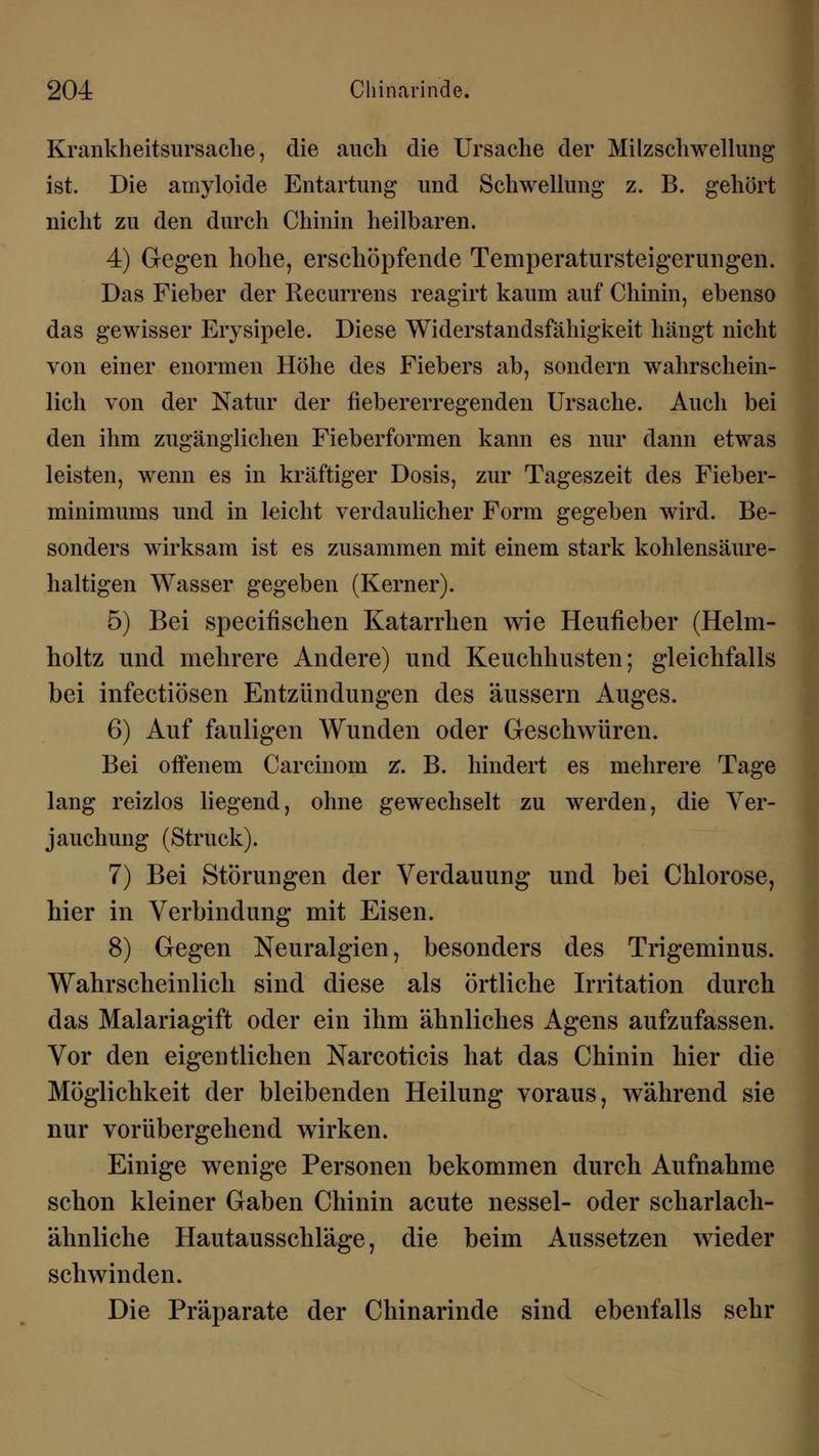 Krankheitsursache, die auch die Ursache der Milzschwellung ist. Die amyloide Entartung und Schwellung z. B. gehört nicht zu den durch Chinin heilbaren. 4) Gegen hohe, erschöpfende Temperatursteigerungen. Das Fieber der Recurrens reagirt kaum auf Chinin, ebenso das gewisser Erysipele. Diese Widerstandsfähigkeit hängt nicht von einer enormen Höhe des Fiebers ab, sondern wahrschein- lich von der Natur der fiebererregenden Ursache. Auch bei den ihm zugänglichen Fieberformen kann es nur dann etwas leisten, wenn es in kräftiger Dosis, zur Tageszeit des Fieber- minimums und in leicht verdaulicher Form gegeben wird. Be- sonders wirksam ist es zusammen mit einem stark kohlensäure- haltigen Wasser gegeben (Kerner). 5) Bei specifischen Katarrhen wie Heufieber (Helm- holtz und mehrere Andere) und Keuchhusten; gleichfalls bei infectiösen Entzündungen des äussern Auges. 6) Auf fauligen Wunden oder Geschwüren. Bei offenem Carcinom z*. B. hindert es mehrere Tage lang reizlos liegend, ohne gewechselt zu werden, die Ver- jauchung (Struck). 7) Bei Störungen der Verdauung und bei Chlorose, hier in Verbindung mit Eisen. 8) Gegen Neuralgien, besonders des Trigeminus. Wahrscheinlich sind diese als örtliche Irritation durch das Malariagift oder ein ihm ähnliches Agens aufzufassen. Vor den eigentlichen Narcoticis hat das Chinin hier die Möglichkeit der bleibenden Heilung voraus, während sie nur vorübergehend wirken. Einige wenige Personen bekommen durch Aufnahme schon kleiner Gaben Chinin acute nessel- oder scharlach- ähnliche Hautausschläge, die beim Aussetzen wieder schwinden. Die Präparate der Chinarinde sind ebenfalls sehr