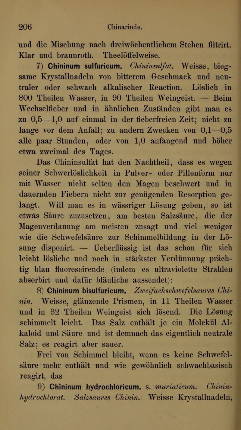 und die Mischung nach dreiwöchentlichem Stehen filtrirt. Klar und braunroth. Theelöffelweise. 7) Chininum sulfuricum. Chininsulfat. Weisse, bieg- same Krystallnadeln von bitterem Geschmack und neu- traler oder schwach alkalischer Reaction. Löslich in 800 Theilen Wasser, in 90 Theilen Weingeist. — Beim Wechselfieber und in ähnlichen Zuständen gibt man es zu 0,5—1,0 auf einmal in der fieberfreien Zeit; nicht zu lange vor dem Anfall; zu andern Zwecken von 0,1—0,5 alle paar Stunden, oder von 1,0 anfangend und höher etwa zweimal des Tages. Das Chininsulfat hat den Nachtheil, dass es wegen seiner Schwerlöslichkeit in Pulver- oder Pillenform nur mit Wasser nicht selten den Magen beschwert und in dauernden Fiebern nicht zur genügenden Resorption ge- langt. Will man es in wässriger Lösung geben, so ist etwas Säure zuzusetzen, am besten Salzsäure, die der Magenverdauung am meisten zusagt und viel weniger wrie die Schwefelsäure zur Schimmelbildung in der Lö- sung disponirt. — Ueberflüssig ist das schon für sich leicht lösliche und noch in stärkster Verdünnung präch- tig blau fluorescirende (indem es ultraviolette Strahlen absorbirt und dafür bläuliche aussendet): 8) Chininum bisulfuricum. Zweifachschwefelsaures Chi- nin. Weisse, glänzende Prismen, in 11 Theilen Wasser und in 32 Theilen Weingeist sich lösend. Die Lösung schimmelt leicht. Das Salz enthält je ein Molekül Al- kaloid und Säure und ist demnach das eigentlich neutrale Salz; es reagirt aber sauer. Frei von Schimmel bleibt, wenn es keine Schwefel- säure mehr enthält und wie gewöhnlich schwachbasisch reagirt, das 9) Chininum hydrochloricum, s. muriaticum. Chinin- hydrochlorat. Salzsaures Chinin. Weisse Krystallnadeln,