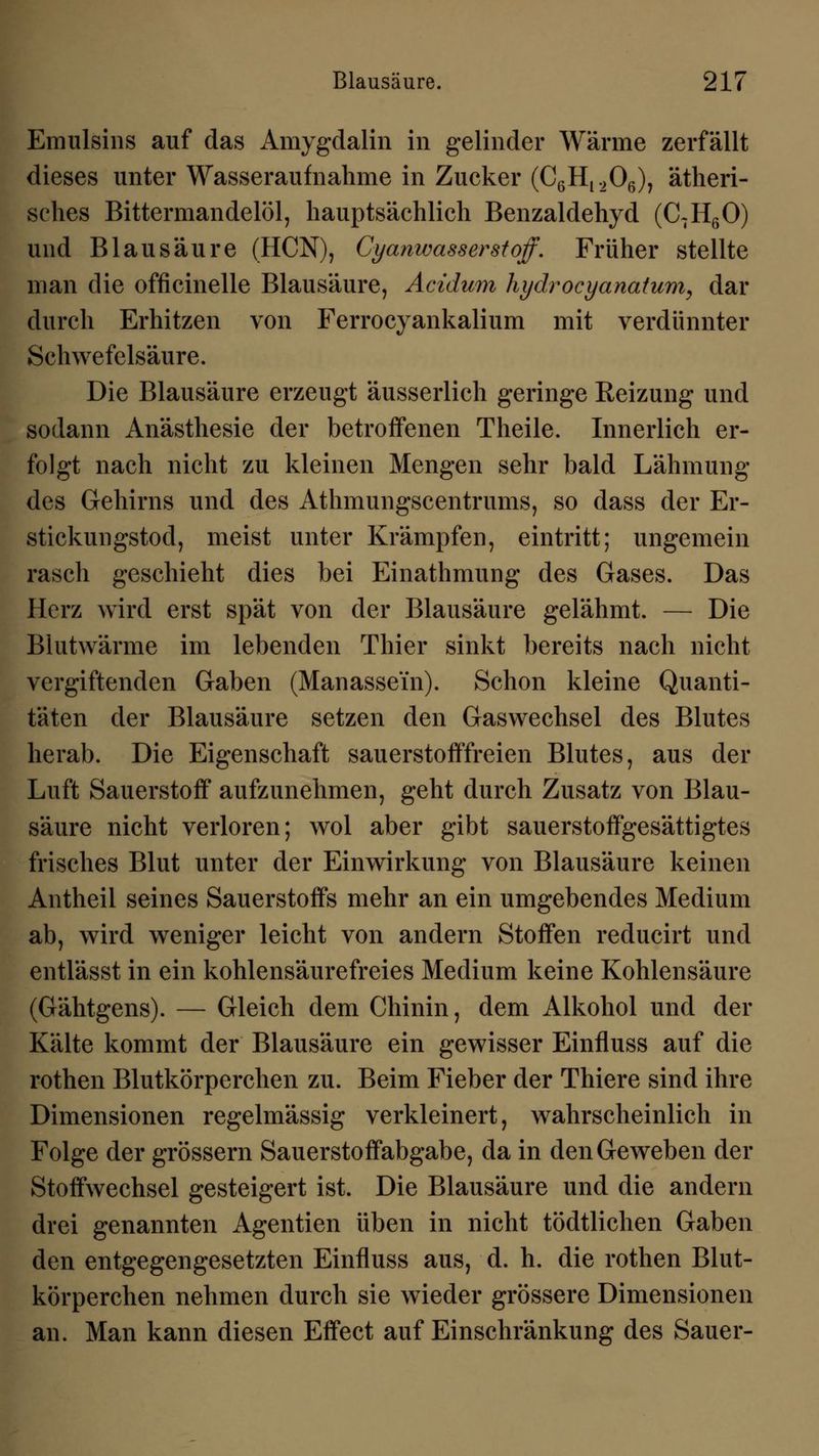 Emulsins auf das Amygdalin in gelinder Wärme zerfällt dieses unter Wasseraufnahme in Zucker (C6H1206), ätheri- sches Bittermandelöl, hauptsächlich Benzaldehyd (C7H60) und Blausäure (HCN), Cyanwasserstoff. Früher stellte man die officinelle Blausäure, Acidum hydrocyanatum, dar durch Erhitzen von Ferrocyankalium mit verdünnter Schwefelsäure. Die Blausäure erzeugt äusserlich geringe Reizung und sodann Anästhesie der betroffenen Theile. Innerlich er- folgt nach nicht zu kleinen Mengen sehr bald Lähmung des Gehirns und des Athmungscentrums, so dass der Er- stickungstod, meist unter Krämpfen, eintritt; ungemein rasch geschieht dies bei Einathmung des Gases. Das Herz wird erst spät von der Blausäure gelähmt. — Die Blutwärme im lebenden Thier sinkt bereits nach nicht vergiftenden Gaben (Manassein). Schon kleine Quanti- täten der Blausäure setzen den Gaswechsel des Blutes herab. Die Eigenschaft sauerstofffreien Blutes, aus der Luft Sauerstoff aufzunehmen, geht durch Zusatz von Blau- säure nicht verloren; wol aber gibt sauerstoffgesättigtes frisches Blut unter der Einwirkung von Blausäure keinen Antheil seines Sauerstoffs mehr an ein umgebendes Medium ab, wird weniger leicht von andern Stoffen reducirt und entlässt in ein kohlensäurefreies Medium keine Kohlensäure (Gähtgens). — Gleich dem Chinin, dem Alkohol und der Kälte kommt der Blausäure ein gewisser Einfluss auf die rothen Blutkörperchen zu. Beim Fieber der Thiere sind ihre Dimensionen regelmässig verkleinert, wahrscheinlich in Folge der grössern Sauerstoffabgabe, da in den Geweben der Stoffwechsel gesteigert ist. Die Blausäure und die andern drei genannten Agentien üben in nicht tödtlichen Gaben den entgegengesetzten Einfluss aus, d. h. die rothen Blut- körperchen nehmen durch sie wieder grössere Dimensionen an. Man kann diesen Effect auf Einschränkung des Sauer-