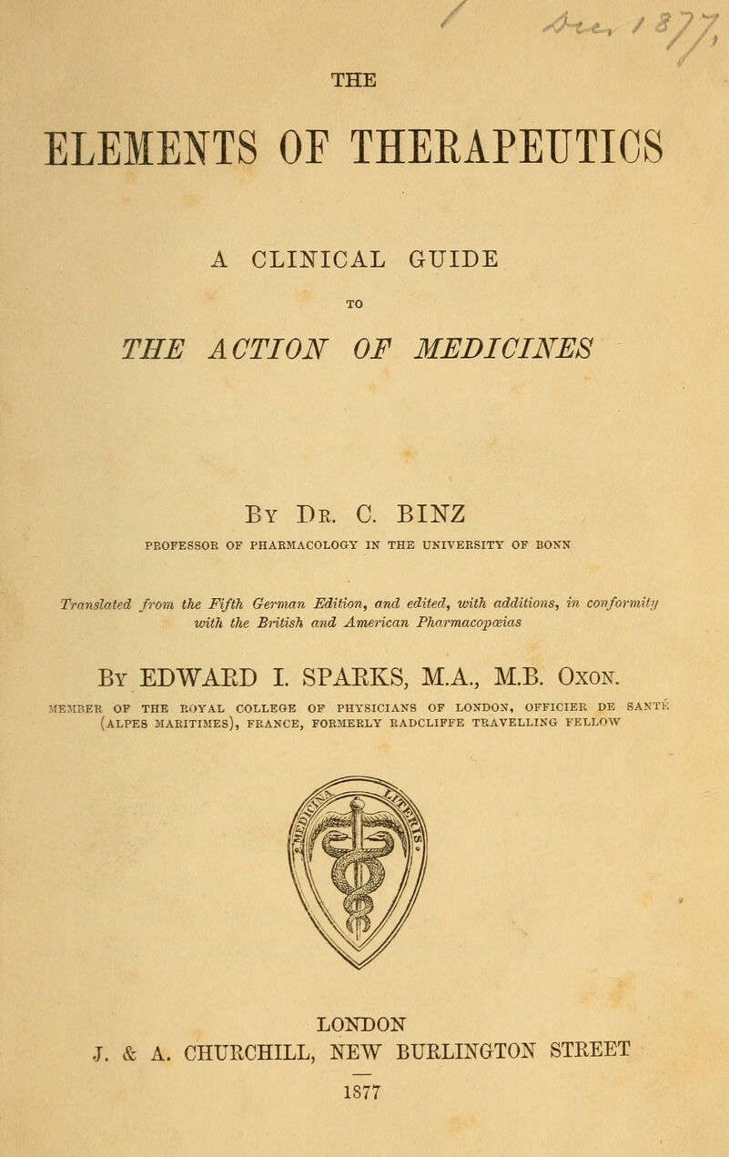 / .^t^ / y;^ THE ELEMENTS OE THERAPEUTICS A cli:nical guide THE ACTION OF MEDICINES By Dr. C. BINZ PROFESSOR OF PHARMACOLOaY IN THE UNIVERSITY OF BONN Translated from the Fifth Gemuin Edition, and edited, with additions, in coriformity with the Bntish and American Pharmacopoeias By EDWAED I. SPAEKS, M.A, M.B. Oxok MEMBER OF THE ROYAL COLLEGE OF PHYSICIANS OF LONDON, OFFICIER DE SANTE (aLPES MARITIMEs), FRANCE, FORMERLY KADCLIFFE TRAVELLING FELLOW LONDON J. & A. CHUUCHILL, NEW BURLINGTON STREET 1877