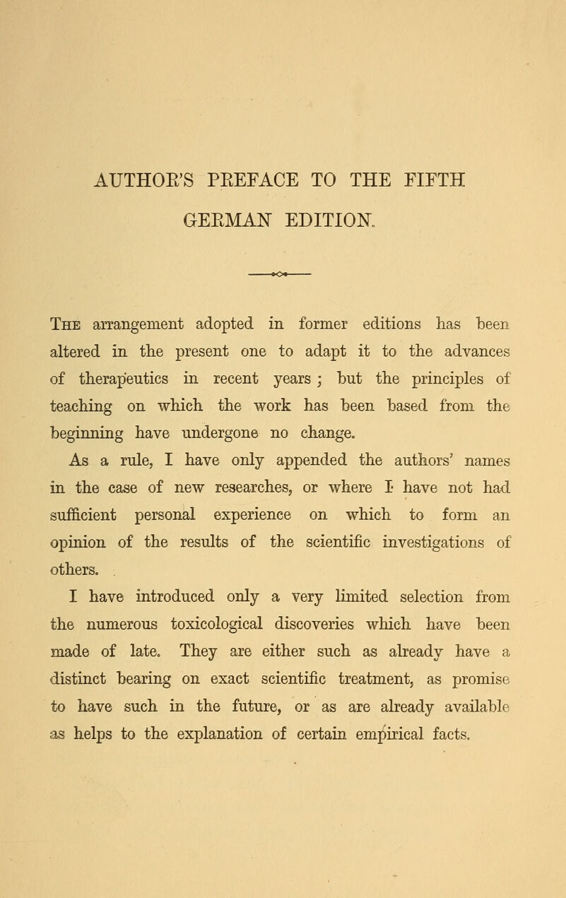 AUTHOE'S PEEFACE TO THE FIFTH GEEMAN EDITIOK The arrangement adopted in former editions has been altered in tlie present one to adapt it to the advances of therapeutics in recent years ; but the principles of teaching on which the work has been based from the beginning have undergone no change. As a rule, I have only appended the authors' names in the case of new researches, or where I have not had sufficient personal experience on which to form an opinion of the results of the scientific investigations of others. . I have introduced only a very limited selection from the numerous toxicological discoveries which have been made of late. They are either such as abeady have a distinct bearing on exact scientific treatment, as promise to have such in the future, or as are already available as helps to the explanation of certain emj^irical facts.
