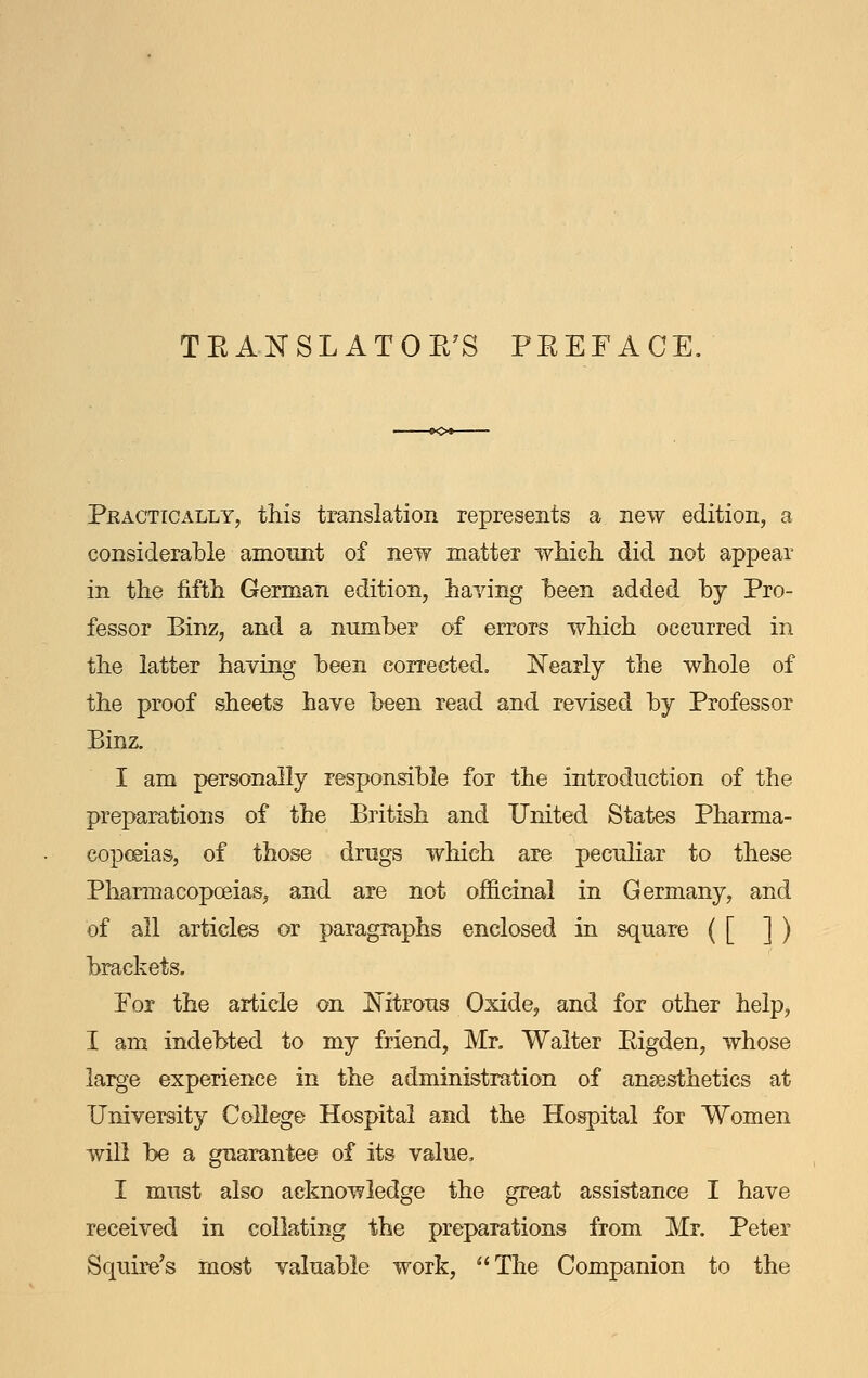 TEANSLATOE^S PEEFACE. Peactically, this translation represents a new edition, a considerable amount of new matter which did not appear in the fifth German edition, haying heen added hy Pro- fessor Binz, and a number of errors which occurred in the latter having been corrected. [^Tearly the whole of the proof sheets have been read and revised by Professor Binz. I am personally responsible for the introduction of the preparations of the British and United States Pharma- copceias, of those drugs which are peculiar to these Pharmacopoeias, and are not officinal in Germany, and of all articles or paragraphs enclosed in square ( [ ] ) brackets. For the article on Nitrous Oxide, and for other help, I am indebted to my friend, Mr. Waiter Eigden, whose large experience in the administration of anaesthetics at University College Hospital and the Hospital for Women will be a guarantee of its value, I must also acknowledge the great assistance I have received in collating the preparations from Mr. Peter Squire's most valuable work, ^'The Companion to the