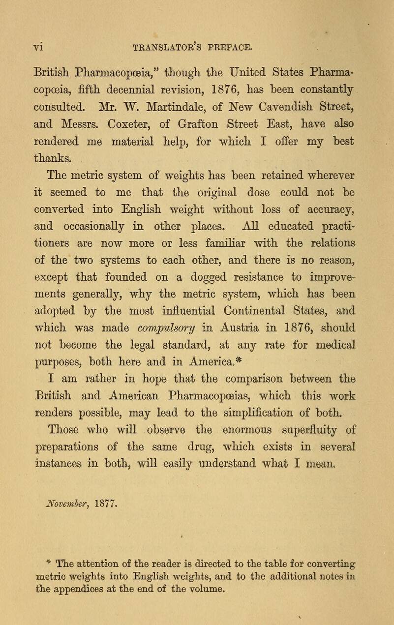 Britisli Pharmacopoeia, though the United States Pharma- copoeia, fifth decennial revision, 1876, has been constantly- consulted. Mr. W. Martindale, of New Cavendish Street, and Messrs. Coxeter, of Grafton Street East, have also rendered me material help, for which I offer my best thanks. The metric system of weights has been retained wherever it seemed to me that the original dose could not be converted into English weight without loss of accuracy, and occasionally in other places. All educated practi- tioners are now more or less familiar with the relations of the two systems to each other, and there is no reason, except that founded on a dogged resistance to improve- ments generally, why the metric system, which has been adopted by the most influential Continental States, and which was made compulsory in Austria in 1876, should not become the legal standard, at any rate for medical purposes, both here and in America.* I am rather in hope that the comparison between the British and American Pharmacopoeias, which this work renders possible, may lead to the simplification of both. Those who wiU observe the enormous superfluity of preparations of the same drug, which exists in several instances in both, will easily understand what I mean. November, 1877. * The attention of the reader is directed to the table for converting metric weights into English weights, and to the additional notes ia the appendices at the end of the volume.