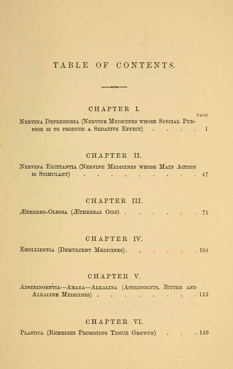 TABLE OF CONTENTS. CHAPTER I. PAGE Neevina Depeessoeia (Neevine Medicines whose Special Pue- POSE IS TO PEODXJOE A SeDATIVE EfFECT) .... 1 CHAPTER 11. Neevina Excitantia (Neevine Medicines whose Main Action IS Stimulant) 47 CHAPTER III. -^THEEEO-Oleosa (JEtheeeal Oils) . . . . . .71 CHAPTER IV. Emollientia (Demulcent Medicines) 1C4 CHAPTER V. Adsteingentia—Amaea—Alkalina (Asteingents, Bittee and Alkaline Medicines) 115 CHAPTER VI. Plastica (Remedies Peomoting Tissue G-eowth) . . .146