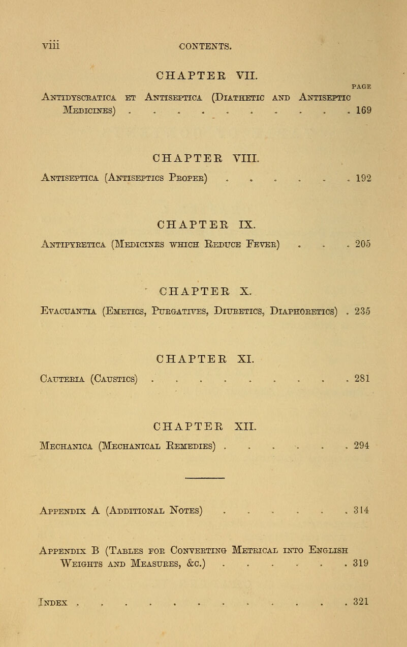VIU CONTENTS. CHAPTER VII. PAGE ANTIDTSaBATICA ET AnTISEPTICA (DIATHETIC AND ANTISEPTIC MEDicrsrss) - . . - 169 CHAPTER YIIL Antiseptica (Antiseptics Pbopeb) . . . . . .192 CHAPTER IX. Antipyeetica (Medicines which Reduce Eevee) . . . 205 ' CHAPTER X. Evacuantia (Eieetics, Puegatives, Diueetics, Diaphoeetics) ,235 CHAPTER XL Cauteeia (Catjstics) . o ...... , 281 CHAPTER XII. Mechanica (Mechanical Remedies) . . , . . . 294 Appendix A (Additional Notes) . . . . . .314 Appendix B (Tables foe Conveeting Metrical into English Weights and Measuees, &c.) . . . . . .319 Index 321