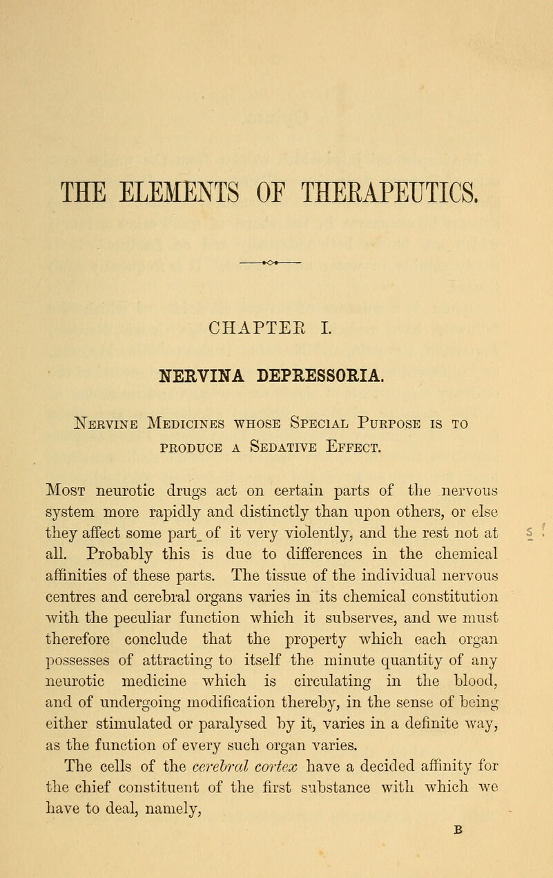 THE ELEMENTS OF THERAPEUTICS. CHAPTEE I. NERVINA DEPRESSORIA. Nervine Medicines whose Special Purpose is to PRODUCE A Sedative Effect. Most neurotic drugs act on certain parts of the nervous system more rapidly and distinctly than upon others, or else they aifect some part_ of it very violently, and the rest not at all. Probably this is due to differences in the chemical affinities of these parts. The tissue of the individual nervous centres and cerebral organs varies in its chemical constitution with the peculiar function which it subserves, and we must therefore conclude that the property which each organ possesses of attracting to itself the minute quantity of any neurotic medicine which is circulating in the blood, and of undergoing modification thereby, in the sense of being either stimulated or paralysed by it, varies in a definite way, as the function of every such organ A'^aries. The cells of the cerebral cortex have a decided affinity for the chief constituent of the first substance with which we have to deal, namely, B