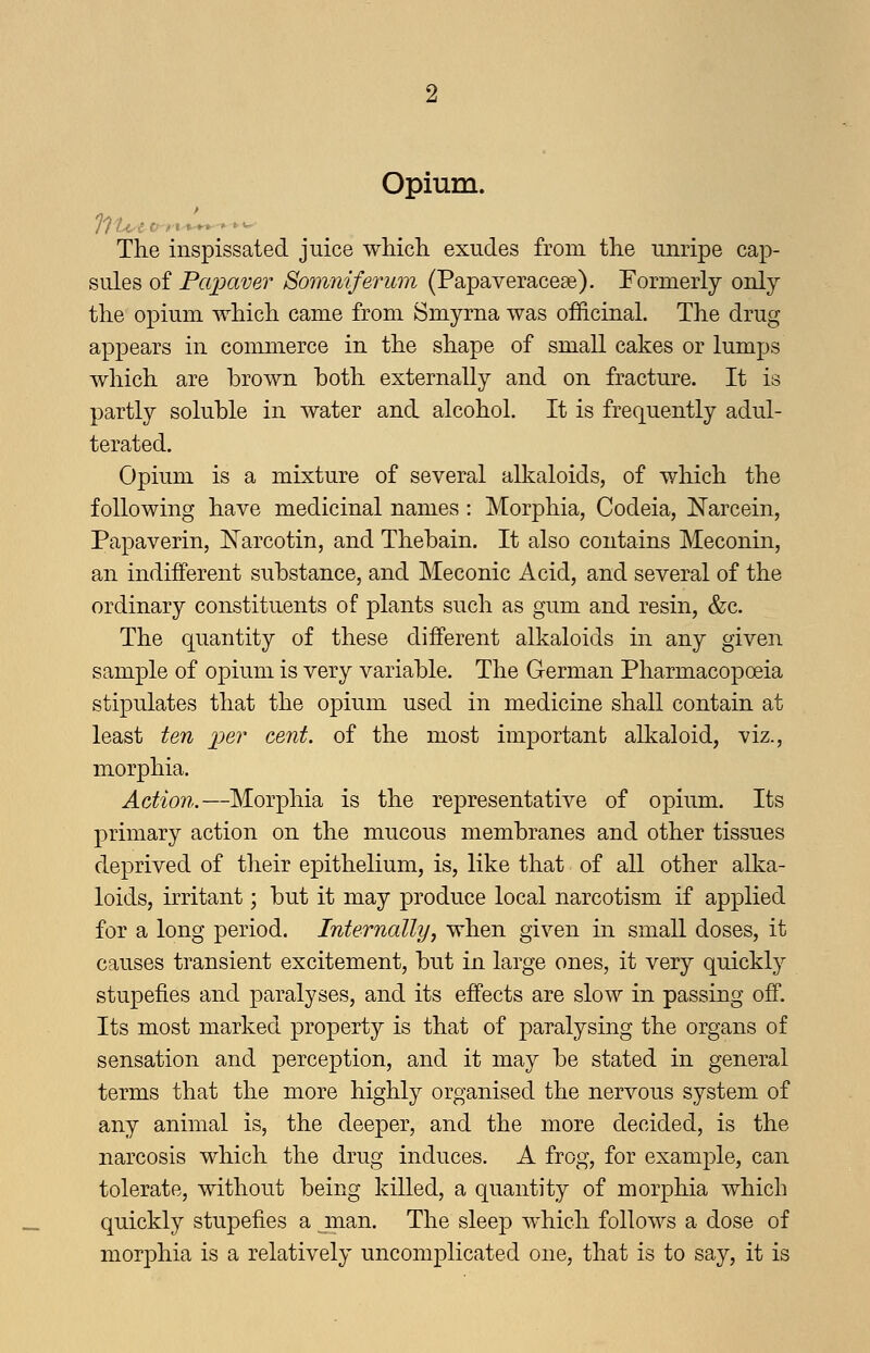 Opium. The inspissated juice whicli exudes from tlie unripe cap- sules of Papaver Somniferum (Papaveraceae). Formerly only tlie opium which came from Smyrna was officinal. The drug appears in commerce in the shape of small cakes or lumps which are brown both externally and on fracture. It is partly soluble in water and alcohol. It is frequently adul- terated. Opium is a mixture of several alkaloids, of which the following have medicinal names: Morphia, Codeia, Narcein, Papaverin, Narcotin, and Thebain. It also contains Meconin, an indifferent substance, and Meconic Acid, and several of the ordinary constituents of plants such as gum and resin, &c. The quantity of these different alkaloids in any given sample of opium is very variable. The German Pharmacopoeia stipulates that the opium used in medicine shall contain at least ten per cent, of the most important alkaloid, viz., morphia. Action.—Morphia is the representative of opium. Its primary action on the mucous membranes and other tissues deprived of their epithelium, is, like that of all other alka- loids, irritant; but it may produce local narcotism if applied for a long period. Internally, when given in small doses, it causes transient excitement, but in large ones, it very quickly stupefies and paralyses, and its effects are slow in passing off. Its most marked property is that of paralysing the organs of sensation and perception, and it may be stated in general terms that the more highly organised the nervous system of any animal is, the deeper, and the more decided, is the narcosis which the drug induces. A frog, for example, can tolerate, without being killed, a quantity of morphia which quickly stupefies a .man. The sleep which follows a dose of morphia is a relatively uncomplicated one, that is to say, it is