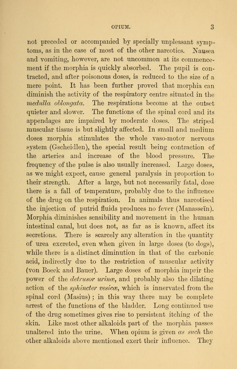 not preceded or accompanied by specially unpleasant symp- toms, as in the case of most of the other narcotics. ^N'ausea and vomiting, however, are not uncommon at its commence- ment if the morphia is quickly absorbed. The pupil is con- tracted, and after poisonous doses, is reduced to the size of a mere point. It has been further proved that morphia can diminish the activity of the respiratory centre situated in the medulla oblongata. The respirations become at the outset quieter and slower. The functions of the spinal cord and its appendages are impaired b}^ moderate doses. The striped muscular tissue is but slightly affected. In small and medium doses morphia stimulates the whole vaso-motor nervous system (Gscheidlen), the special result being contraction of the arteries and increase of the blood pressure. The frequency of the pulse is also usually increased. Large doses, as we might expect, cause general paralysis in proportion to their strength. After a large, but not necessarily fatal, dose there is a fall of temperature, probably due to the influence of the drug on the respiration. In animals thus narcotised the injection of putrid fluids produces no fever (Manassein). Morphia diminishes sensibility and movement in the human intestinal canal, but does not, as far as is known, affect its secretions. There is scarcely any alteration in the quantity of urea excreted, even when given in large doses (to dogs), while there is a distinct diminution in that of the carbonic acid, indirectly due to the restriction of muscular activity (von Boeck and Bauer). Large doses of morphia impair the power of the detrusor urincB, and probably also the dilating action of the sphincter vesiacB, which is innervated from the spinal cord (Masius) ; in this way there may be complete arrest of the functions of the bladder. Long continued use of the drug sometimes gives rise to persistent itching of the skin. Like most other alkaloids part of the morphia passes unaltered into the urine. When opium is given as such the other alkaloids above mentioned exert their influence. They