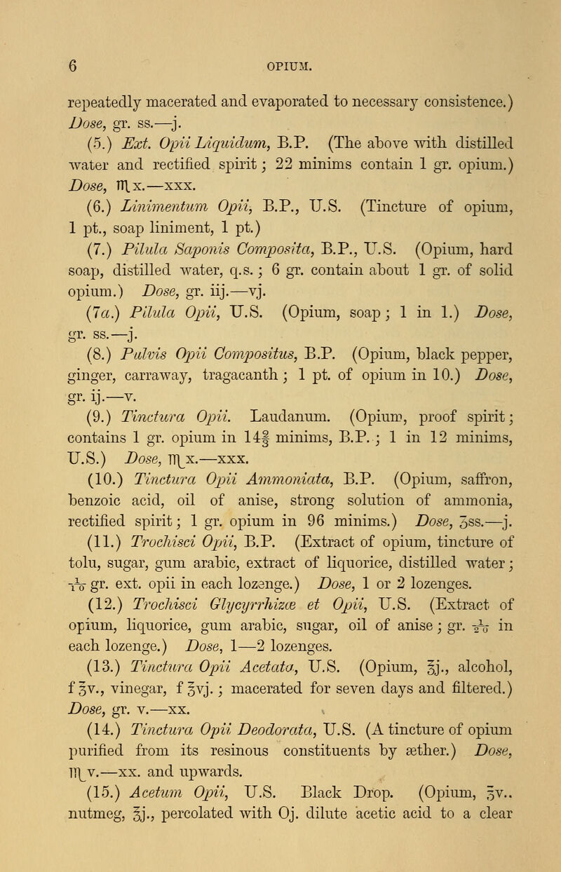 repeatedly macerated and evaporated to necessary consistence.) Dose, gr. ss.—}. (5.) Ext. Opii Liqiddum,'B.V. (The above witli distilled water and rectified spirit; 22 minims contain 1 gr. opium.) Dose, nix.—XXX. (6.) Linimentum Opii, B.P., U.S. (Tincture of opium, 1 pt., soap liniment, 1 pt.) (7.) Pilula Saponis Composita, B.P., U.S. (Opium, hard soap, distilled water, q.s.; 6 gr. contain about 1 gr. of solid opium.) Dose, gr. iij.—vj. (7a.) Pilula Opii, U.S. (Opium, soap; 1 in 1.) Dose, gr. ss.—j. (8.) Pulvis Opii Compositus, B.P. (Opium, black pepper, ginger, carraway, tragacanth; 1 pt. of opium in 10.) Dose, gr. ij.—V. (9.) Tindura Opii. Laudanum. (Opium, proof spirit; contains 1 gr. opium in 14:| minims, B.P. ; 1 in 12 minims, U.S.) Dose, JWji.—XXX. (10.) Tinctura Ojni Ammoniata, B.P. (Opium, saffron, benzoic acid, oil of anise, strong solution of ammonia, rectified spirit; 1 gr. opium in 96 minims.) Dose, 5ss.—^j. (11.) Trochisci Opii, B.P. (Extract of opium, tincture of tolu, sugar, gum arable, extract of liquorice, distilled water; iVgr- ext. opii in each lozenge.) Dose, 1 or 2 lozenges. (12.) Trochisci Glycyrrhizce et Opii, U.S. (Extract of opium, liquorice, gum arable, sugar, oil of anise; gr. 2V in each lozenge.) Dose, 1—2 lozenges. (13.) Tinctura Opii Acetata, U.S. (Opium, §j., alcohol, f §v., vinegar, f §vj.; macerated for seven days and filtered.) Dose, gr. v.—xx. (14.) Tinctura Oj)ii Deodorata, v.'^. (A tincture of opium purified from its resinous constituents by sether.) Dose, }\Y.—XX. and upwards. (15.) Acetum Opii, U.S. Black Drop. (Opium, 5V.. nutmeg, §j., percolated with Oj. dilute acetic acid to a clear