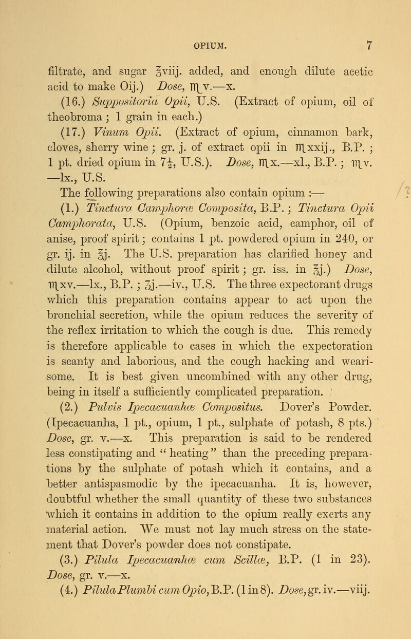 filtrate, and sugar 3viij. added, and enongii dilute acetic acid to make Oij.) Dose, TT]^v.—x. (16.) Suppositoria Opii, U.S. (Extract of opium, oil oi tlieobroma ; 1 grain in each.) (17.) Vinum Opii. (Extract of opium, cinnamon bark, cloves, sherry wine; gr. j. of extract opii in Hlxxij., B.P. ; 1 pt. dried opium in 7i, U.S.). Dose, TTlx.—xl., B.P.; ^\Y. —Ix., U.S. The following preparations also contain opium :— (1.) Tindura CawpliorcB Composita, B.P.; Tinctura Op)ii CampjliOTcda, U.S. (Opium, benzoic acid, camphor, oil of anise, proof spirit; contains 1 pt. powdered opium in 240, or gr. ij. in §j. The U.S. preparation has clarified honey and dilute alcohol, without proof spirit; gr. iss. in §j.) Dose, iri_xv.—Ix., B.P. ; 3j.—iv., U.S. The three expectorant drugs which this preparation contains appear to act upon the bronchial secretion, while the opium reduces the severity of the reflex irritation to which the cough is due. This remedy is therefore applicable to cases in which the expectoration is scanty and laborious, and the cough hacking and weari- some. It is best given uncombined with any other drug, being in itself a sufficiently complicated preparation. (2.) Ptdvis Ipecacuanhce Compositus. Dover's Powder. (Ipecacuanha, 1 pt., opium, 1 pt., sulphate of potash, 8 pts.) Dose, gr. v.—x. This preparation is said to be rendered less constipating and  heating  than the preceding prepara- tions by the sulphate of potash which it contains, and a better antispasmodic by the ipecacuanha. It is, however, doubtful whether the small quantity of these two substances which it contains in addition to the opium really exerts any material action. We must not lay much stress on the state- ment that Dover's powder does not constipate. (3.) Pllula Ipjecacuanhm cum Scillce, B.P. (1 in 23). Dose, gr. v.—x. (4.) PilulaPlumUcumOpio,B.P. (1 in8). Dose,^.iv.—viij.