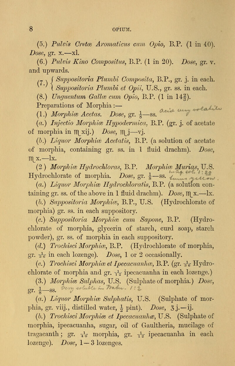 (5.) Pulvis Cretce Aromaticus cum Opio, B.P. (1 in 40). Dose, gr. x.—xl. (6.) Pulvis Kino Compositus, B.P. (1 in 20). Dose^ gr. v. and upwards. irj \{ Supx)ositoria Plumhi ComposHa, B.P., gr. j. in eacli. [ Suppositorict Plumhi et Opii, U.S., gr. ss. in each. (8.) Unguentum Gallce cum Opio, B.P. (1 in 14f). Preparations of Morphia:— ^ ^ £j^ (1.) Morphioe Acetas. Dose, gr. -J-—ss. '■*  ;/ {a.) Injectio MorpMce Hypodermica, B.P. (gr. j. of acetate of morphia in TH^xij.) Dose, ]T]^j—vj. (5.) Liquor MorpMce Acetatis, B.P. (a sokition of acetate of morphia, containing gr. ss. in 1 fluid drachm). Dose, n]^x.—Ix. (2) MorpMce Hydrochloras, ^.V. MorpMce Murias,!!.^. Hydrochlorate of morphia. Dose, gr. ^—ss. .^,,/^. ' = ,.V< v^^,/ (a.) Liquor MorpMce Hyclrocliloratis, B.P. (a solution con- taining gr. ss. of the above in 1 fluid drachm). Dose, TT|^x.—Ix. (h.) Suppositoria MorpMce, B.P., U.S. (Hydrochlorate of morphia) gr. ss. in each suppository. (c.) ibuppositoria MorpMce cum Sapone, B.P. (Hydro- chlorate of morphia, glycerin of starch, curd soap, starch powder), gr. ss. of morphia in each suppository. id.) TrocMsGi MorpMce,'B.V. (Hydrochlorate of morphia, gr. -re in each lozenge). Dose, 1 or 2 occasionally. (e.) TrocMsci MorpMce et Ipecacuanhce, B.P. (gr. -3^6- Hydro- chlorate of morphia and gr. -iV ipecacuanha in each lozenge.) (3.) MorpMce Sul/jhas, JJ.8. (Sulphate of morphia.) Dose, gl. g bb. (/ (ci.) Liquor MorpMce Bidpliatis, U.S. (Sulphate of mor- phia, gr. viij., distilled water, \ pint). Dose, 3 j.—ij- ih.) TrocMsci MorpMce et Ipecacuanlicd,JJ.^. (Sulphate of morphia, ipecacuanha, sugar, oil of Gaultheria, mucilage of tragacanth; gr. -^V morjDhia, gr. ^V ipecacuanha in each lozenge). Dose, 1 — 3 lozenges.