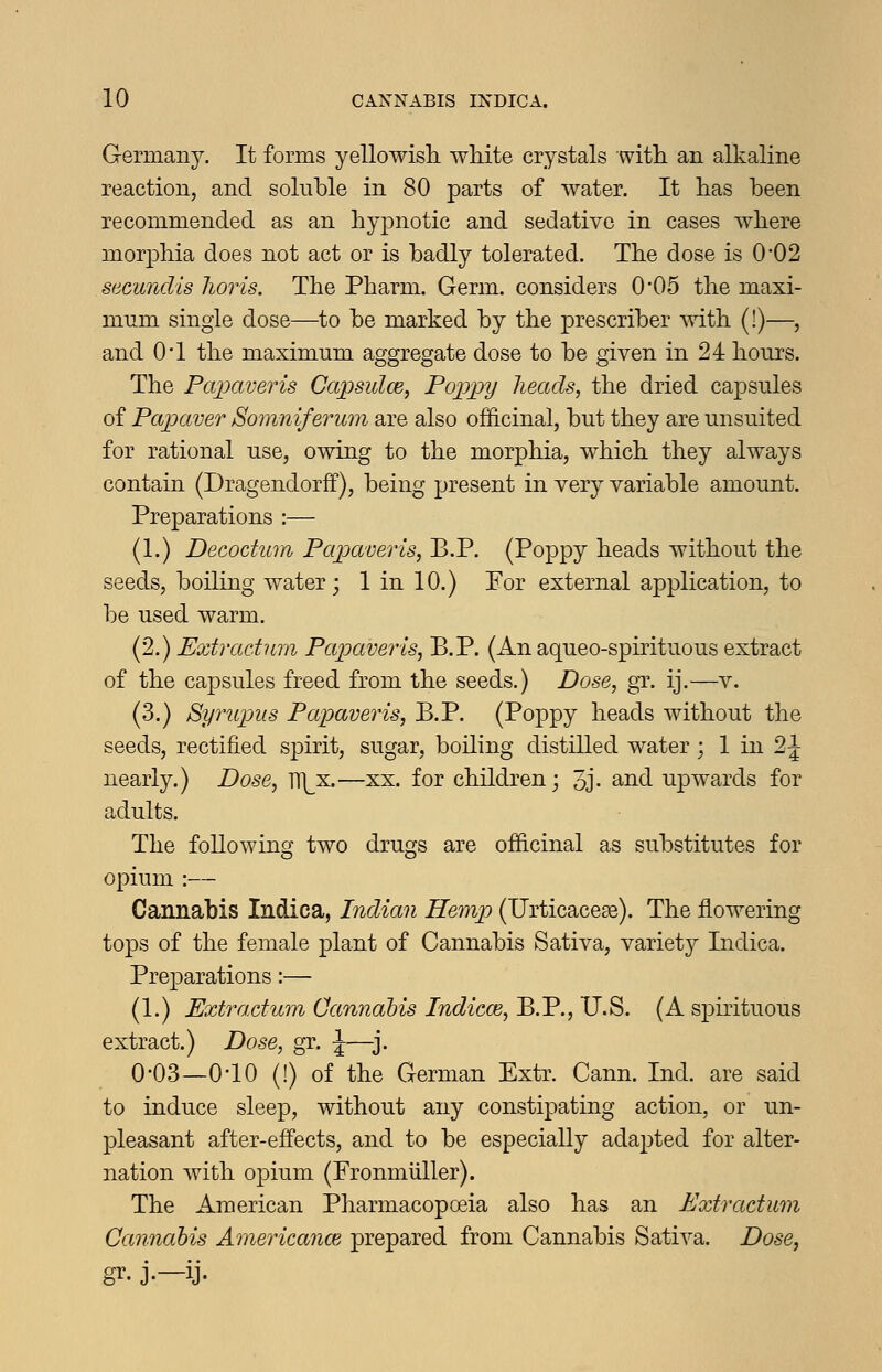 Germany. It forms yellowisli white crystals witli an alkaline reaction, and soluble in 80 parts of water. It lias been recommended as an hypnotic and sedative in cases where morphia does not act or is badly tolerated. The dose is 0*02 secundis horis. The Pharm. Germ, considers 0-05 the maxi- mum single dose—to be marked by the prescriber ^vith (!)—, and O'l the maximum aggregate dose to be given in 24 hours. The Papaveris Capsulce, Foppy heads, the dried capsules of Papaver Somniferum are also officinal, but they are unsuited for rational use, owing to the morphia, which they always contain (Dragendorff), being present in very variable amount. Preparations :— (1.) Decodum Papaver is, B.P. (Poppy heads without the seeds, boiling water; 1 in 10.) For external application, to be used warm. (2.) Extradum Papaveris, B.P. (An aqueo-spirituous extract of the capsules freed from the seeds.) Dose, gr. ij.—v. (3.) Syrupus Papaveris, B.P. (Poppy heads without the seeds, rectified spirit, sugar, boiling distilled water; 1 in 2 J nearly.) Dose, m^x.—xx. for children; 3j- a.nd upwards for adults. The following two drugs are officinal as substitutes for opium :— Cannabis Indica, Indian Hemp (TJrticace^e). The flowering tops of the female plant of Cannabis Sativa, variety Indica. Preparations:— (1.) Extradum Cannabis Indiece, B.P., U.S. (A s^Dirituous extract.) Dose, gr. \—j. 0'03—010 (!) of the German Extr. Cann. Ind. are said to induce sleep, without any constipating action, or un- pleasant after-effects, and to be especially adapted for alter- nation with opium (Pronmiiller). The American Pharmacopoeia also has an Extradum Cannabis Americance prepared from Cannabis Sativa. Dose,
