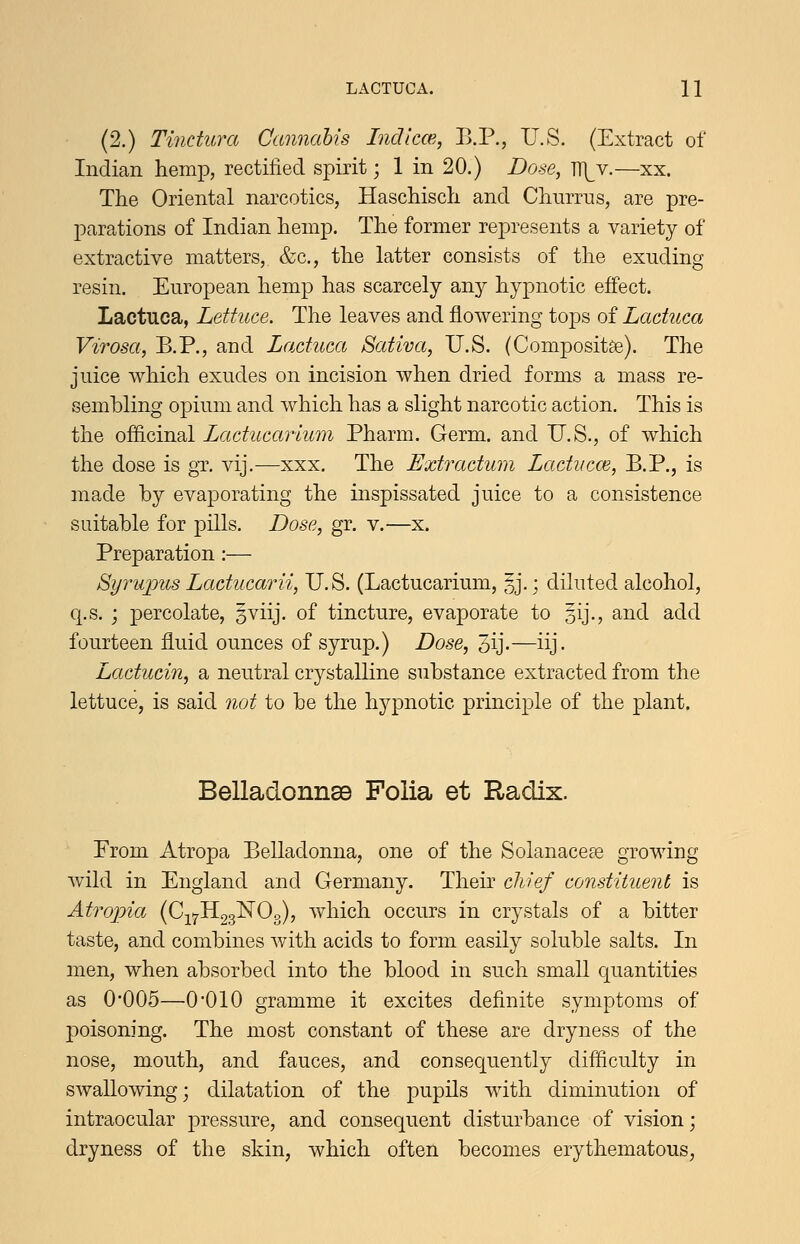 (2.) Tindura Cannabis Indlcw., B.P., U.S. (Extract of Indian hemp, rectified s^Dirit; 1 in 20.) Dose, J[[y.—xx. The Oriental narcotics, Haschisch and Churrns, are pre- l^arations of Indian hemp. The former represents a variety of extractive matters, &c., the latter consists of the exuding resin. European hemp has scarcely any hypnotic effect. Lactuca, Lettuce. The leaves and flowering tops of Laduca Virosa, B.P., and Laduca Sativa, U.S. (Composite). The juice which exudes on incision when dried forms a mass re- sembling opium and which has a slight narcotic action. This is the officinal Lactucarium Pharm. Germ, and U.S., of which the dose is gT. vij.—xxx. The Extradum Laducce, B.P., is made by evaporating the inspissated juice to a consistence suitable for pills. Dose, gr. v.—x. Preparation:— Syru]jus Laducarii, U.S. (Lactucarium, §j.; diluted alcohol, q.s. j percolate, 3viij. of tincture, evaporate to gij., and add fourteen fluid ounces of syrup.) Dose, 3ij-—iij- Laducin, a neutral crystalline substance extracted from the lettuce, is said not to be the hypnotic principle of the plant. BelladonnsB Folia et Radix. From Atropa Belladonna, one of the Solanacese growing wild in England and Germany. Their chief constituent is Atropia (Cj^IIggNOg), which occurs in crystals of a bitter taste, and combines with acids to form easily soluble salts. In men, when absorbed into the blood in such small quantities as 0*005—0*010 gramme it excites definite symptoms of poisoning. The most constant of these are dryness of the nose, mouth, and fauces, and consequently difficulty in swallowing; dilatation of the pupils with diminution of intraocular pressure, and consequent disturbance of vision; dryness of the skin, which often becomes erythematous,