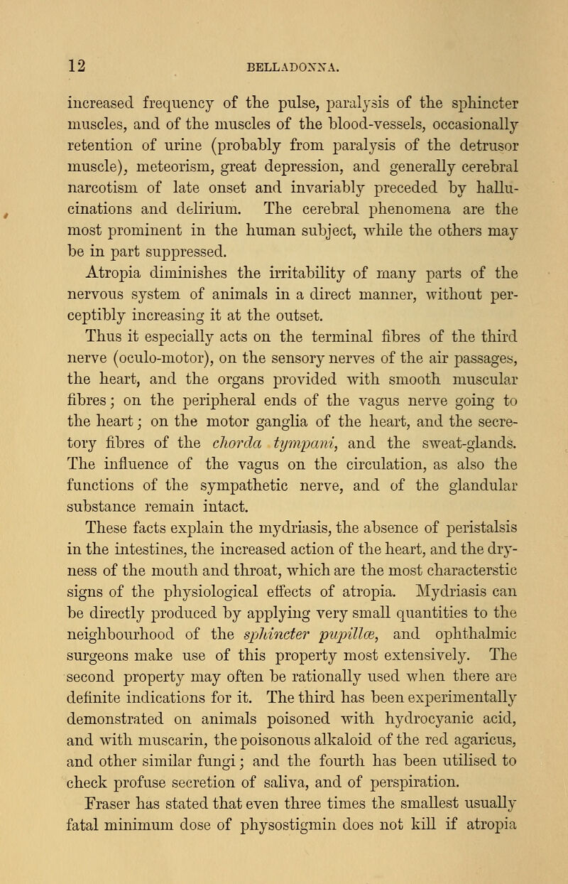 increased frequency of the pulse, paralysis of the sphincter muscles, and of the muscles of the blood-vessels, occasionally retention of urine (probably from paralysis of the detrusor muscle), meteorism, great depression, and generally cerebral narcotism of late onset and invariably preceded by hallu- cinations and delirium. The cerebral phenomena are the most prominent in the human subject, while the others may be in part suppressed. Atropia diminishes the irritability of many parts of the nervous system of animals in a direct manner, without per- ceptibly increasing it at the outset. Thus it especially acts on the terminal fibres of the third nerve (oculo-motor), on the sensory nerves of the air passages, the heart, and the organs provided with smooth muscular fibres; on the peripheral ends of the vagus nerve going to the heart; on the motor ganglia of the heart, and the secre- tory fibres of the chorda tympani, and the sweat-glands. The influence of the vagus on the circulation, as also the functions of the sympathetic nerve, and of the glandular substance remain intact. These facts explain the mydriasis, the absence of peristalsis in the intestines, the increased action of the heart, and the dry- ness of the mouth and throat, which are the most characterstic signs of the physiological effects of atropia. Mydriasis can be directly produced by applying very small quantities to the neighbourhood of the sphincter piqnlloi, and ophthalmic surgeons make use of this property most extensively. The second property may often be rationally used when there are definite indications for it. The third has been experimentally demonstrated on animals poisoned with hydrocyanic acid, and with muscarin, the poisonous alkaloid of the red agaricus, and other similar fungi; and the fourth has been utilised to check profuse secretion of saliva, and of perspiration. Eraser has stated that even three times the smallest usually fatal minimum dose of physostigmin does not kill if atropia