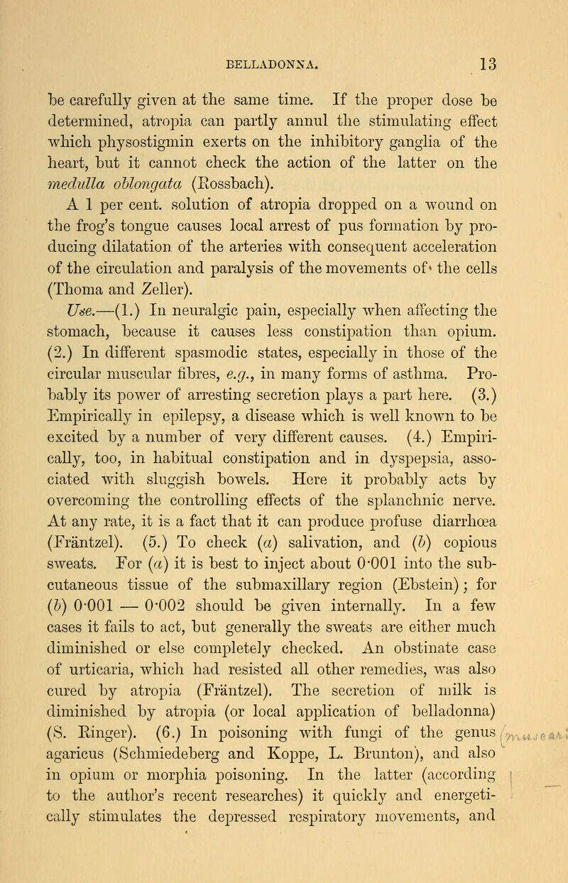 be carefully given at the same time. If tlie proper dose be determined, atropia can partly annul tlie stimulating effect wbich pliysostigmin exerts on the inhibitory ganglia of the heart, but it cannot check the action of the latter on the medulla oblongata (Rossbach). A 1 per cent, solution of atropia dropped on a wound on the frog's tongue causes local arrest of pus formation by pro- ducing dilatation of the arteries with consequent acceleration of the circulation and paralysis of the movements of* the cells (Thoma and Zeller). Use.—(1.) In neuralgic pain, especially when affecting the stomach, because it causes less constipation than opium. (2.) In different spasmodic states, especially in those of the circular muscular fibres, e.g., in many forms of asthma. Pro- bably its power of arresting secretion plays a part here. (3.) Empirically in epilepsy, a disease which is well known to be excited by a number of very different causes. (4.) Empiri- cally, too, in habitual constipation and in dyspepsia, asso- ciated with sluggish bowels. Here it probably acts by overcoming the controlling effects of the splanchnic nerve. At any rate, it is a fact that it can produce profuse diarrhoea (Erantzel). (5.) To check [a) salivation, and (h) copious sweats. For {a) it is best to inject about 0*001 into the sub- cutaneous tissue of the submaxillary region (Ebstein); for ih) 0-001 — 0*002 should be given internally. In a few cases it fails to act, but generally the sweats are either much diminished or else completely checked. An obstinate case of urticaria, which had resisted all other remedies, was also cured by atropia (Frantzel). The secretion of milk is diminished by atropia (or local application of belladonna) (S. Ringer). (6.) In poisoning with fungi of the genus agaricus (Schmiedeberg and Koppe, L. Brunton), and also in opium or morphia poisoning. In the latter (according to the author's recent researches) it quickly and energeti- cally stimulates the depressed respiratory movements, and