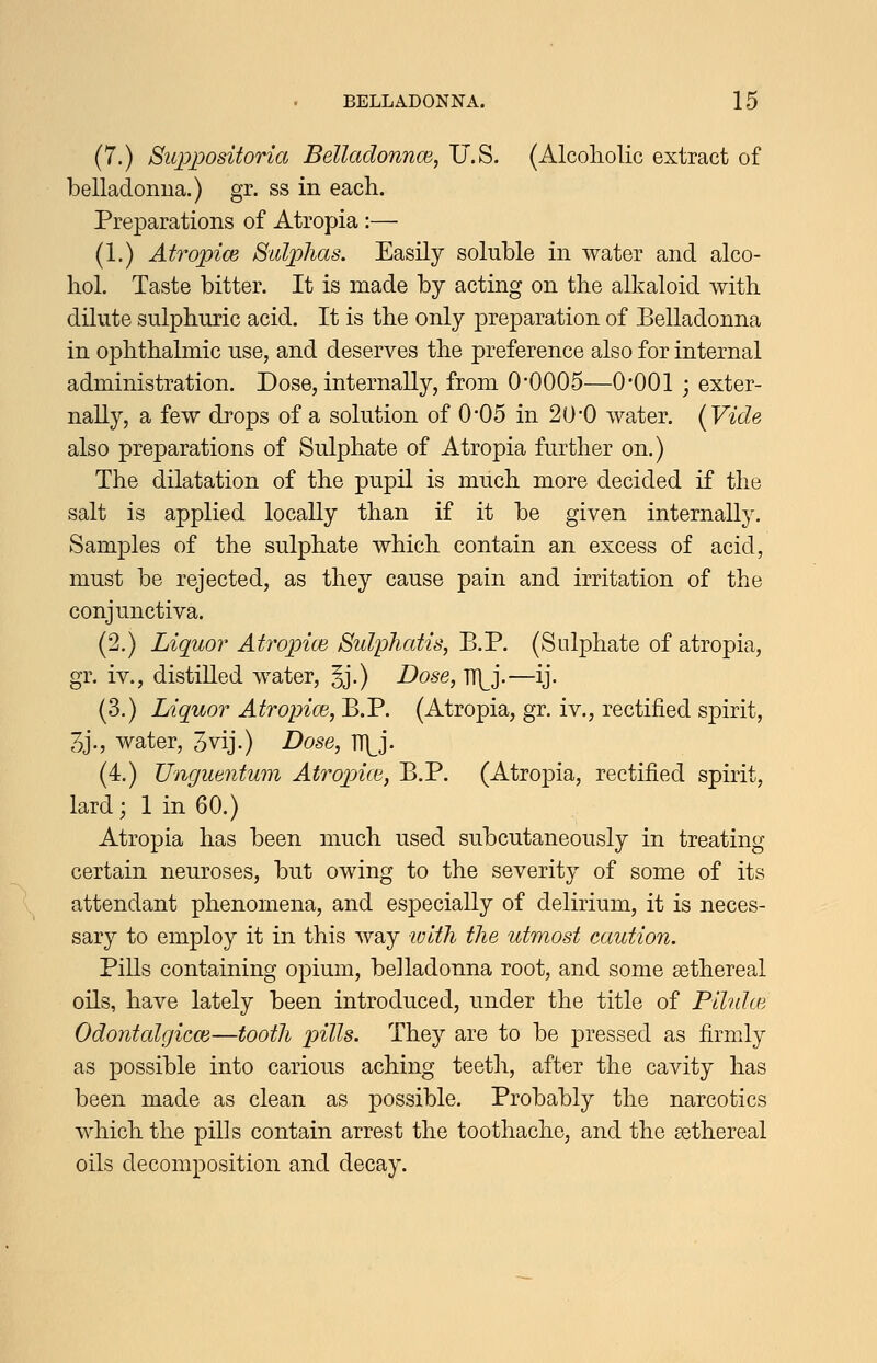 (7.) Suppositoria Belladonnm, U.S. (Alcoliolic extract of belladonua.) gr. ss in each. Preparations of Atropia :— (1.) Atropice Sidp)lias. Easily soluble in water and alco- hol. Taste bitter. It is made by acting on the alkaloid with dilute sulphuric acid. It is the only preparation of Belladonna in ophthalmic use, and deserves the preference also for internal administration. Dose, internally, from 0*0005—0*001 ; exter- nally, a few drops of a solution of 0-05 in 20*0 water. {Vide also preparations of Sulphate of Atropia further on.) The dilatation of the pupil is much more decided if the salt is applied locally than if it be given internally. Samples of the sulphate which contain an excess of acid, must be rejected, as they cause pain and irritation of the conjunctiva. (2.) Liquor Atropice Sidphatis, B.P. (Sulphate of atropia, gr. iv., distilled water, §j.) Dose, TT]^j.—ij. (3.) Liquor Atropice, B.P. (Atropia, gr. iv., rectified spirit, 3j., water, 3vij.) Dose, H^^j. (4.) Ungiientum Atropjue, B.P. (Atropia, rectified spirit, lard; 1 in 60.) Atropia has been much used subcutaneously in treating certain neuroses, but owing to the severity of some of its attendant phenomena, and especially of delirium, it is neces- sary to employ it in this way lolth the utmost caution. PiUs containing opium, belladonna root, and some sethereal oils, have lately been introduced, under the title of Plhdce Odontalgicce—tooth j^itts. They are to be pressed as firmly as possible into carious aching teeth, after the cavity has been made as clean as possible. Probably the narcotics which the piDs contain arrest the toothache, and the sethereal oils decomposition and decay.