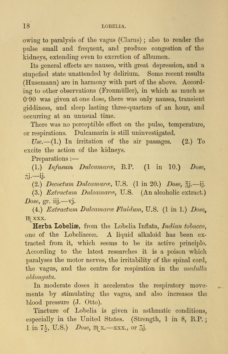 owing to paralysis of tlie vagus (Clams); also to render the pulse small and frequent, and produce congestion of the kidneys, extending even to excretion of albumen. Its general effects are nausea, with, great depression, and a stupefied state unattended by delirium. Some recent results (Husemann) are in harmony with part of the above. Accord- ing to other observations (Fronmiiller), in which as much as 0*90 was given at one dose, there was only nausea, transient giddiness, and sleep lasting three-quarters of an hour, and occurring at an unusual time. There was no perceptible effect on the pulse, temperature, or respirations. Dulcamarin is still uninvestigated. Use.—(1.) In irritation of the air passages. (2.) To excite the action of the kidneys. Preparations :— (1.) Infusum DulcamarcB, B.P. (1 in 10.) Dose, 3J.—ij- (2.) Decoctiim Dulcamarce, U.S. (1 in 20.) Dose, 3J.—ij. (3.) Extractum DulcamarcH, U.S. (An alcoholic extract.) Dose, gr. iij.—vj. (4.) Extractum Dulcamarce Fluidum, U.S. (1 in 1.) Dose, TTI^xxx. Herba Lobelise, from the Lobelia Inflata, Indian tohacco, one of the Lobeliaccce. A liquid alkaloid has been ex- tracted from it, which seems to be its active j)rinciple. According to the latest researches it is a poison which paralyses the motor nerves, the irritability of the spinal cord, the vagus, and the centre for respiration in the medulla oblongata. In moderate doses it accelerates the respiratory move- ments by stimulating the vagus, and also increases the blood pressure (J. Otto). Tincture of Lobelia is given in asthmatic conditions, especially in the United States. (Strength, 1 in 8, B.P.; 1 in 7|, U.S.) Dose, ll^^x.—xxx., or 3j.