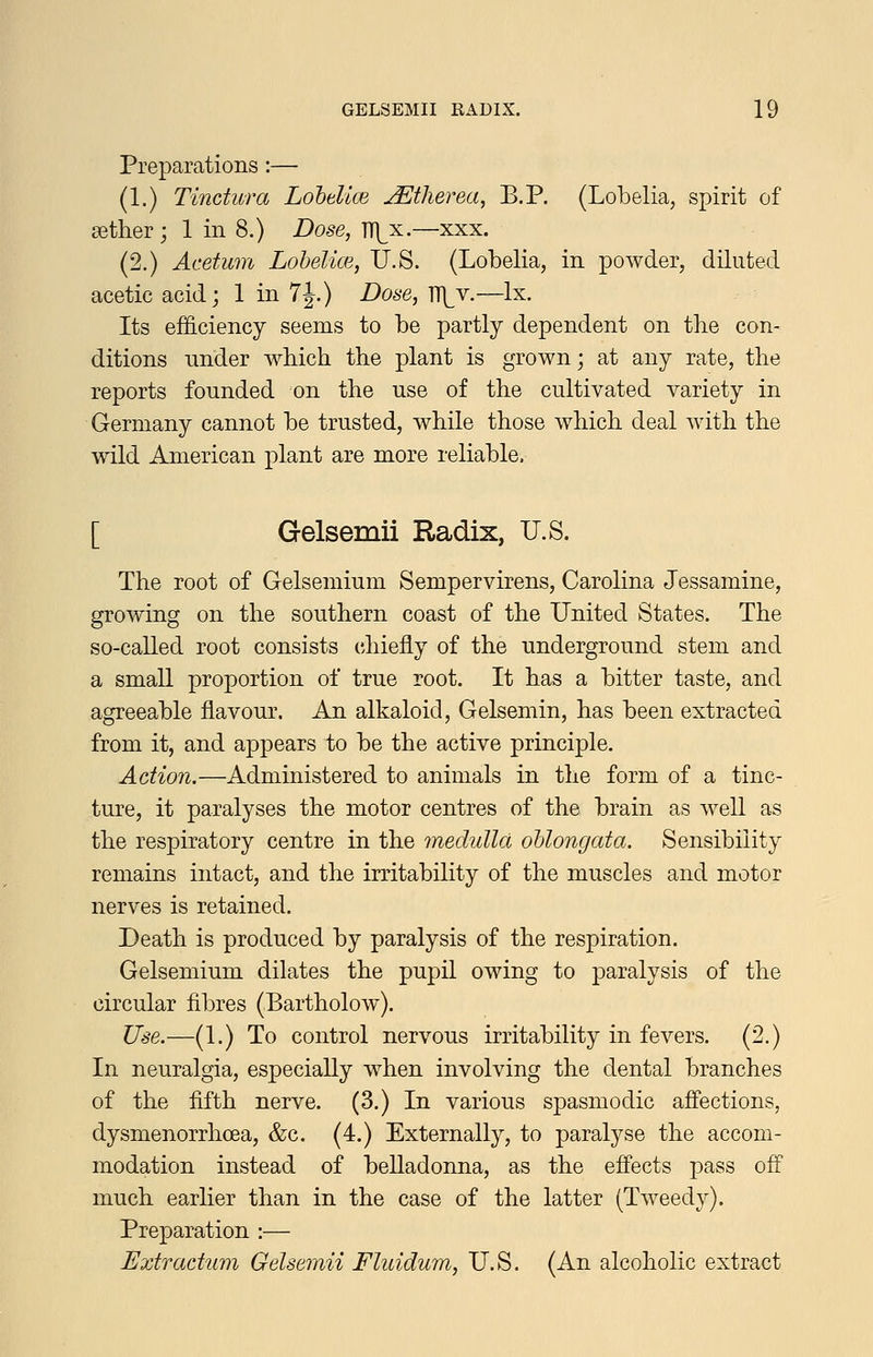Preparations:— (1.) Tinctura Lohdice JEtherea, B.P. (Lobelia, spirit of sether; 1 in 8.) Dose, TT]^x.—xxx. (2.) Acetum Lohelice, U.S. (Lobelia, in powder, diluted acetic acid; 1 in 7J.) Dose, IT^v.—Ix. Its efficiency seems to be partly dependent on the con- ditions nnder wbich the plant is grown; at any rate, the reports founded on the use of the cultivated variety in Germany cannot be trusted, while those which deal Avith the wild American plant are more reliable. [ Gelsemii Radix, U.S. The root of Gelsemium Sempervirens, Carolina Jessamine, growing on the southern coast of the United States. The so-called root consists chiefly of the underground stem and a small proportion of true root. It has a bitter taste, and agreeable flavour. An alkaloid, Gelsemin, has been extracted from it, and appears to be the active principle. Action.—Administered to animals in the form of a tinc- ture, it paralyses the motor centres of the brain as well as the respiratory centre in the medulla oblongata. Sensibility remains intact, and the irritability of the muscles and motor nerves is retained. Death is produced by paralysis of the respiration. Gelsemium dilates the pupil owing to paralysis of the circular fibres (Bartholow). Use.—(1.) To control nervous irritability in fevers. (2.) In neuralgia, especially when involving the dental branches of the fifth nerve. (3.) In various spasmodic affections, dysmenorrhoea, &c. (4.) Externally, to paralyse the accom- modation instead of belladonna, as the efiects pass off much earlier than in the case of the latter (Tweedy). Preparation :— Extradum Gelsemii Fluidum, U.S. (An alcoholic extract