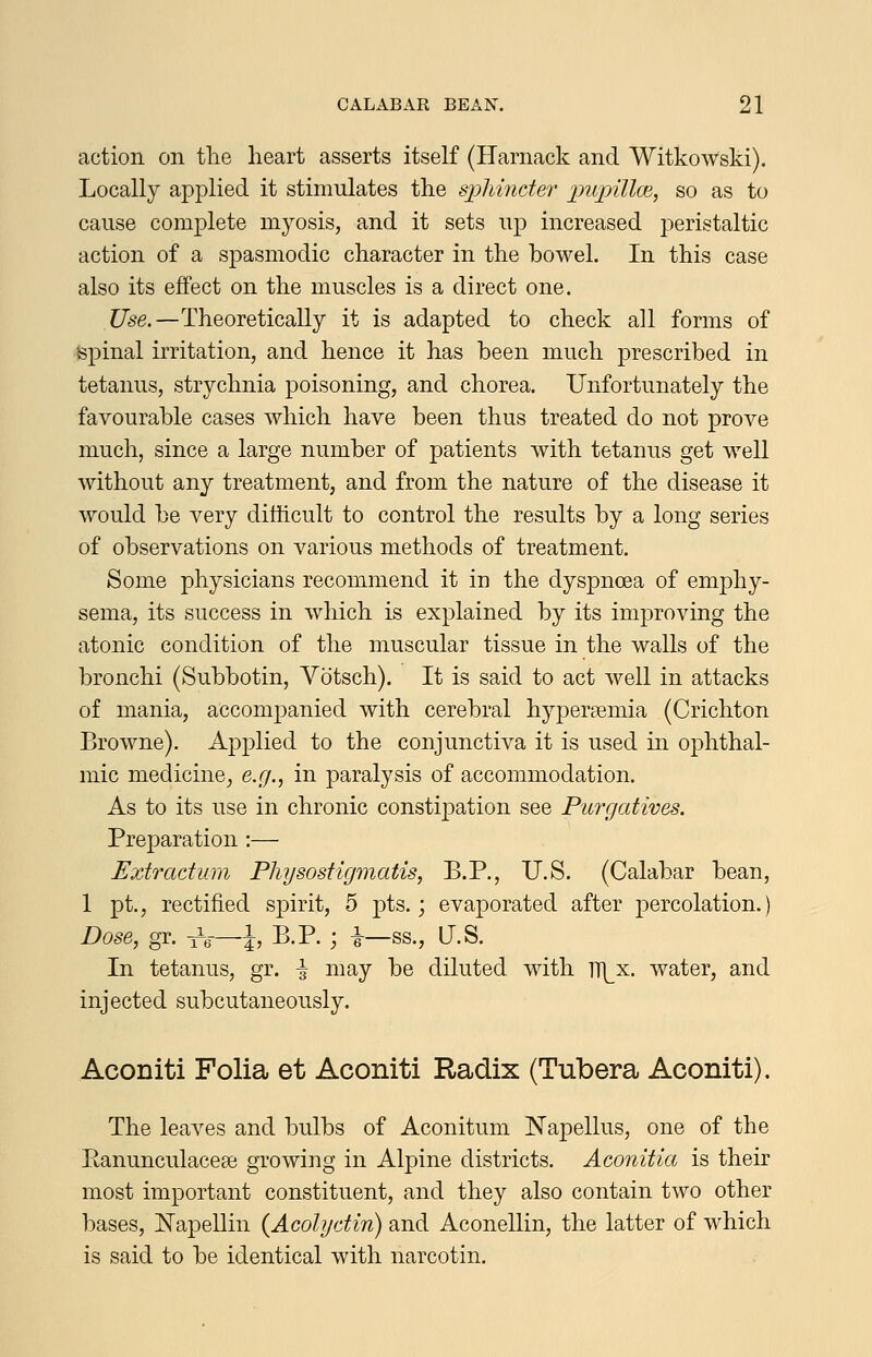 action on tlie heart asserts itself (Harnack and Witkowski). Locally applied it stimulates the sx^lmider inixnllm, so as to cause complete myosis, and it sets uj) increased peristaltic action of a spasmodic character in the bowel. In this case also its effect on the muscles is a direct one. Use.—Theoretically it is adapted to check all forms of Spinal irritation, and hence it has been much prescribed in tetanus, strychnia poisoning, and chorea. Unfortunately the favourable cases which have been thus treated do not prove much, since a large number of patients with tetanus get well without any treatment, and from the nature of the disease it would be very difficult to control the results by a long series of observations on various methods of treatment. Some physicians recommend it in the dyspnoea of emphy- sema, its success in which is explained by its improving the atonic condition of the muscular tissue in the walls of the bronchi (Subbotin, Yotsch). It is said to act well in attacks of mania, accompanied with cerebral hypersemia (Crichton Browne). Apj^lied to the conjunctiva it is used in ophthal- mic medicine, e.g.^ in paralysis of accommodation. As to its use in chronic constipation see Purgatives. Preparation :— Extradum Plujsostigmatis, B.P., U.S. (Calabar bean, 1 pt., rectified s^^irit, 5 pts.; evaporated after percolation.) Dose, gr. -A—J, B.P. ; i—ss., US. In tetanus, gr. \ may be diluted with n^^x. water, and injected subcutaneously. Aconiti Folia et Aconiti Radix (Tubera Aconiti). The leaves and bulbs of Aconitum Napellus, one of the Eanunculacese growing in Alpine districts. Aconitia is their most important constituent, and they also contain two other bases, ISTapellin {Acolydin) and Aconellin, the latter of which is said to be identical with narcotin.