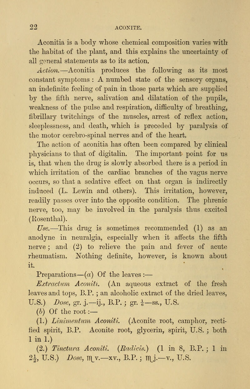Aconitia is a body whose chemical composition varies with the habitat of the plant, and this explains the uncertainty of all general statements as to its action. Action.—Aconitia produces the following as its most constant symptoms : A numbed state of the sensory organs, an indefinite feeling of pain in those parts which are supplied by the fifth nerve, salivation and dilatation of the pupils, weakness of the pulse and respiration, difficulty of breathing, fibrillary twitchings of the muscles, arrest of reflex action, sleeplessness, and death, which is preceded by paralysis of the motor cerebro-spinal nerves and of the heart. The action of aconitia has often been compared by clinical physicians to that of digitalin. The important point for us is, that when the drug is slowly absorbed there is a period in which irritation of the cardiac branches of the vagus nerve occurs, so that a sedative effect on that organ is indirectly induced (L. Lewin and others). This irritation, however, readily passes over into the opposite condition. The phrenic nerve, too, may be involved in the paralysis thus excited (Kosenthal). Use.—This drug is sometimes recommended (1) as an anodyne in neuralgia, especially when it affects the fifth nerve; and (2) to relieve the pain and fever of acute rheumatism. Nothing definite, however, is known about it. Preparations—(a) Of the leaves :— Extractum Aconiti. (An aqueous extract of the fresh leaves and tops, B.P. ; an alcoholic extract of the dried leaves, U.S.) Dose, gr. j.—ij., B.P. ; gr. i-ss., U.S. (&) Of the root :— (1.) Linimentum Aconiti. (Aconite root, camphor, recti- fied spirit, B.P. Aconite root, glycerin, spirit, U.S. ; both 1 in 1.) (2.) Tinctura Aconiti. (Radicis.) (1 in 8, B.P. ; 1 in 2i, U.S.) Dose, ni^v.—XV., B.P.; TTl^j.—v., U.S.