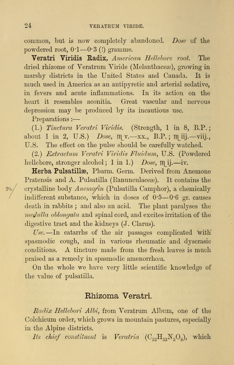 common, but is now completely abandoned. Dose of the powdered root, 01—0-3 (!) gramme. Veratri Viridis Hadix, American Hellebore root The dried rbizome of Yeratrum Yiride (Melanthacece), growing in marshy districts in the United States and Canada. It is much used in America as an antipyretic and arterial sedative, in fevers and acute inflammations. In its action on the heart it resembles aconitia. Great vascular and nervous depression may be produced by its incautious use. Preparations:— (1.) Tindura Veratri Viridis. (Strength, 1 in 8, B.P.; about 1 in 2, U.S.) Dose, lT|^v.—xx., B.P.; TT]^iij.—viij., U.S. The effect on the pulse should be carefully watched. (2.) Extractum Vei^atri Viridis Fluidum, U.S. (Powdered hellebore, stronger alcohol; 1 in 1.) Dose, n]^ij.—iv. Herba Pulsatillae, Pharm. Germ. Derived from Anemone Pratensis and A. Pulsatilla (Eanunculaceae). It contains the crystalline body Anemoj/in (Pulsatilla Camphor), a chemically indifferent substance, which in doses of 0*5—0*6 gr. causes death in rabbits ; and also an acid. The plant paralyses the medulla oblongata and spinal cord, and excites irritation of the digestive tract and the kidneys (J. Clarus). Use.—In catarrhs of the air passages complicated with spasmodic cough, and in various rheumatic and dyscrasic conditions. A tincture made from the fresh leaves is much praised as a remedy in spasmodic amenorrhoea. On the whole we have very little scientific knowledge of the value of pulsatilla. Rhizoma Veratri. Radix Hellebori Albi, from Veratrum Album, one of the Colchicum order, which grows in mountain pastures, especially in the Alpine districts. Its chief constituent is Veratria (0321152^^303), which
