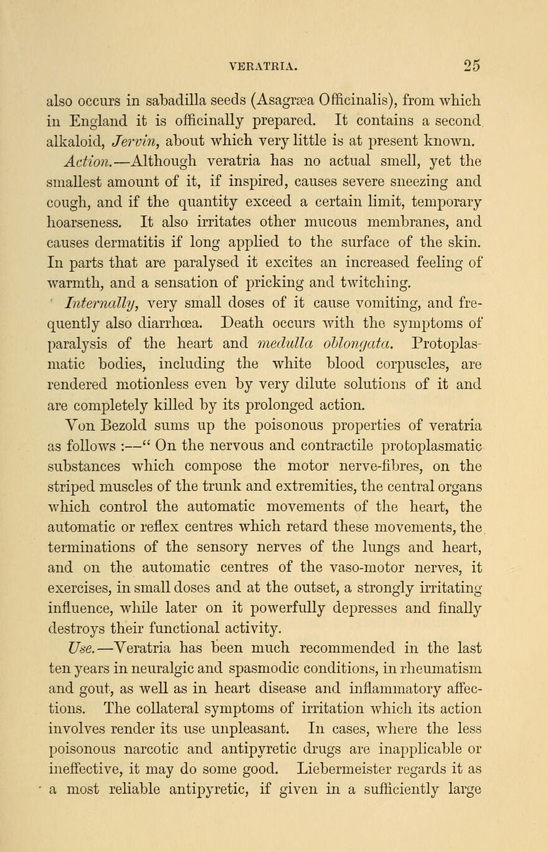 also occurs in sabadilla seeds (Asagrsea Officinalis), from which in England it is officinally prepared. It contains a second alkaloid, Jervin, about which very little is at present known. Action.—Although veratria has no actual smell, yet the smallest amount of it, if inspired, causes severe sneezing and cough, and if the quantity exceed a certain limit, temporary hoarseness. It also irritates other mucous membranes, and causes dermatitis if long applied to the surface of the skin. In parts that are paralysed it excites an increased feeling of warmth, and a sensation of pricking and twitching. ■ Internally, very small doses of it cause vomiting, and fre- quently also diarrhoea. Death occurs with the symptoms of paralysis of the heart and medulla oblongata. Protoplas- matic bodies, including the white blood corpuscles, are rendered motionless even by very dilute solutions of it and are completely kiUed by its prolonged action. Von Bezold sums up the poisonous properties of veratria as follows :— On the nervous and contractile protoplasmatic substances which compose the motor nerve-fibres, on the striped muscles of the trunk and extremities, the central organs which control the automatic movements of the heart, the automatic or reflex centres which retard these movements, the terminations of the sensory nerves of the lungs and heart, and on the automatic centres of the vaso-motor nerves, it exercises, in small doses and at the outset, a strongly irritating influence, while later on it powerfully depresses and finally destroys their functional activity. Use.—Veratria has been much recommended in the last ten years in neuralgic and spasmodic conditions, in rheumatism and gout, as well as in heart disease and inflammatory affec- tions. The collateral symptoms of irritation which its action involves render its use unpleasant. In cases, where the less poisonous narcotic and antipyretic drugs are inapplicable or ineffective, it may do some good. Liebermeister regards it as a most reliable antipyretic, if given in a sufficiently large