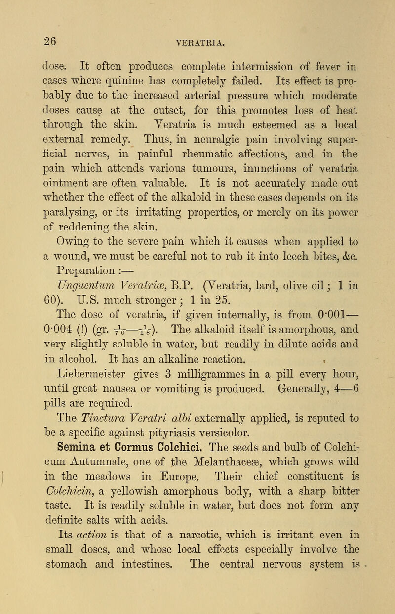 close. It often produces complete intermission of fever in cases where quinine has completely failed. Its effect is pro- bably due to the increased arterial pressure which moderate doses cause at the outset, for this promotes loss of heat through the skin. Yeratria is much esteemed as a local external remedy. Thus, in neuralgic pain involving super- ficial nerves, in painful rheumatic affections, and in the pain which attends various tumours, inunctions of veratria ointment are often valuable. It is not accurately made out whether the effect of the alkaloid in these cases depends on its paralysing, or its irritating properties, or merely on its power of reddening the skin. Owing to the severe pain which it causes when applied to a wound, we must be careful not to rub it into leech bites, &c. Preparation :— Unguentum Veratrice, B.P. (Yeratria, lard, olive oil; 1 in 60). U.S. much stronger; 1 in 25. The dose of veratria, if given internally, is from 0001— 0-004 (!) (gr. -tV—-A-). I'he alkaloid itself is amorphous, and very slightly soluble in water, but readily in dilute acids and in alcohol. It has an alkaline reaction. Liebermeister gives 3 milligrammes in a pill every hour, until great nausea or vomiting is produced. Generally, 4—6 pills are required. The Tindura Veratri albi externally applied, is reputed to be a specific against pityriasis versicolor. Semina et Cormus Colchici. The seeds and bulb of Colchi- cum Autumnale, one of the Melanthacese, which grows wild in the meadows in Europe. Their chief constituent is ColcMcin, a yellowish amorphous body, with a sharp bitter taste. It is readily soluble in water, but does not form any definite salts with acids. Its action is that of a narcotic, which is irritant even in small doses, and whose local effects especially involve the stomach and intestines. The central nervous system is