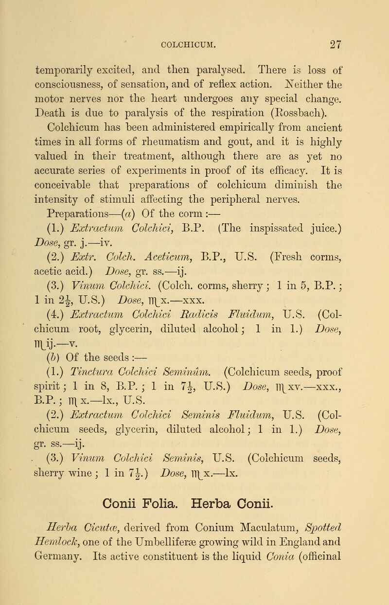 temporarily excited, and then paralysed. There is loss of consciousness, of sensation, and of reflex action. I^either the motor nerves nor the heart undergoes any special change. Death is due to paralysis of the respiration (Eossbach). Colchicum has been administered empirically from ancient times in all forms of rheumatism and gout, and it is highly valued in their treatment, although there are as yet no accurate series of experiments in proof of its efficacy. It is conceivable that preparations of colchicum diminish the intensity of stimuli affecting the peripheral nerves. Preparations—(a) Of the corm :— (1.) Extradum Colchici, B.P. (The inspissated juice.) Dose, gr. j.—iv. (2.) Extr. Colcli. Aceticum, B.P., U.S. (Fresh corms, acetic acid.) Dose, gr. ss.—ij. (3.) Vinum Colchici. (Colch. corms, sherry; 1 in 5, B.P.; 1 in 21 U.S.) Dose, TT\^x.—xxx. (4.) Extractum Colchici Radicis Fliddum, U.S. (Col- chicum root, glycerin, diluted alcohol; 1 in 1.) Dose, ITLij.—V. (h) Of the seeds :— (1.) Tinctura Colchici Semvmhn. (Colchicum seeds, proof spirit; 1 in 8, B.P. ; 1 in 7J, U.S.) Dose, IT^xv.—xxx., B.P.; T^x.—Ix., U.S. (2.) Extractum Colchici Seminis Fluidum, U.S. (Col- chicum seeds, glycerin, diluted alcohol; 1 in 1.) Dose, gr. ss.—ij. (3.) Vinum Colchici Seminis, U.S. (Colchicum seeds, sherry wine ; 1 in 7|.) Dose, iT^x.—Ix. Conii Folia. Herba Oonii. Herha Cicutce, derived from Conium Maculatum^ Spotted Hemlock, one of the Umbelliferae growing wild in England and Germany. Its active constituent is the liquid Coiiia (officinal