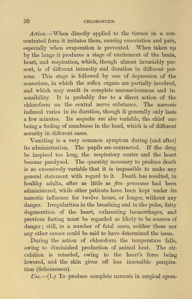 Action.—When directly applied to the tissaes in a con- centrated form it irritates them, causing excoriation and pain, especially when evaporation is prevented. When taken up by the lungs it produces a stage of excitement of the brain, heart, and respiration, which, though almost invariably pre- sent, is of different intensity and duration in different per- sons. This stage is followed by one of depression of the sensorium, in which the reflex organs are partially involved, and wliich may result in complete unconsciousness and in- sensibility. It is probably due to a direct action of the chloroform on the central nerve substance. The narcosis induced varies in its duration, though it generally only lasts a few minutes. Its sequelee are also variable, the chief one being a feeling of numbness in the head, which is of different severity in different cases. Vomiting is a very common symptom during (and after) its administration. The pupils are contracted. If the drug be inspired too long, the respiratory centre and the heart become paralysed. The quantity necessary to produce death is so excessively variable that it is impossible to make any general statement with regard to it. Death has resulted, in healthy adults, after as little as five grammes had been administered, while other patients have been kept under its narcotic influence for twelve hours, or longer, without any danger. Irregularities in the breathing and in the pulse, fatty degeneration of the heart, exhausting haemorrhages, and previous fasting must be regarded as likely to be sources of danger; still, in a number of fatal cases, neither these nor any other causes could be said to have determined the issue. During the action of chloroform the temperature falls, owing to diminished production of animal heat. The cir- culation is retarded, owing to the heart's force being lowered, and the skin gives off less insensible perspira- tion (Scheinesson). Use.—(1.) To produce complete narcosis in surgical opera-