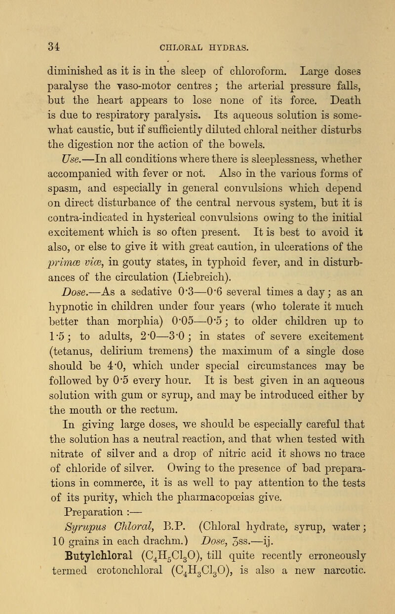 diminislied as it is in the sleep of chloroform. Large doses paralyse the yaso-motor centres; the arterial pressure falls, but the heart appears to lose none of its force. Death is due to respiratory paralysis. Its aqueous solution is some- what caustic, but if sufficiently diluted chloral neither disturbs the digestion nor the action of the bowels. Use.—In all conditions where there is sleeplessness, whether accompanied with fever or not. Also in the various forms of spasm, and especially in general convulsions which depend on direct disturbance of the central nervous system, but it is contra-indicated in hysterical convulsions owing to the initial excitement which is so often present. It is best to avoid it also, or else to give it with great caution, in ulcerations of the primoe vice, in gouty states, in typhoid fever, and in disturb- ances of the circulation (Liebreich). Dose.—As a sedative 0-3—0-6 several times a day; as an hypnotic in children under four years (who tolerate it much better than morphia) 0*05—0*5; to older children up to 1*5; to adults, 2*0—3*0; in states of severe excitement (tetanus, delirium tremens) the maximum of a single dose should be 4*0, which under special circumstances may be followed by 0*5 every hour. It is best given in an aqueous solution with gum or syrup, and may be introduced either by the mouth or the rectum. In giving large doses, we should be especially careful that the solution has a neutral reaction, and that when tested with nitrate of silver and a drop of nitric acid it shows no trace of chloride of silver. Owing to the presence of bad prepara- tions in commerce, it is as well to pay attention to the tests of its purity, which the pharmacopoeias give. Preparation :— Syrupus Chloral, B.P. (Chloral hydrate, syrup, water; 10 graini? in each drachm.) Dose, 3ss.—ij. Butylchloral (C4H5CI3O), till quite recently erroneously termed crotonchloral (C^HgClgO), is also a new narcotic.