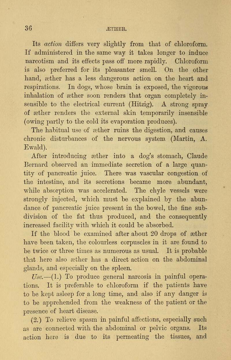 Its action differs very slightly from that of chloroform. If administered in the same way it takes longer to induce narcotism and its effects pass off more rapidly. Chloroform is also preferred for its pleasanter smell. On the other hand, sether has a less dangerous action on the heart and respirations. In dogs, whose brain is exposed, the vigorous inhalation of gether soon renders that organ completely in- sensible to the electrical current (Hitzig). A strong spray of aether renders the external skin temporarily insensible (owing partly to the cold its evaporation produces). The habitual use of aether ruins the digestion, and causes chronic disturbances of the nervous system. (Martin, A. Ewald). After introducing aether into a dog's stomach, Claude Bernard observed an immediate secretion of a large quan- tity of pancreatic juice. There was vascular congestion of the intestine, and its secretions became more abundant, while absor^otion was accelerated. The chyle vessels were strongly injected, which must be explained by the abun- dance of pancreatic juice present in the bowel, the fine sub- division of the fat thus produced, and the consequently increased facility with which it could be absorbed. If the blood be examined after about 20 drops of aether have been taken, the colourless corpuscles in it are found to be twice or three times as numerous as usual. It is probable that here also aether has a direct action on the abdominal glands, and especially on the spleen. Use.—(1.) To produce general narcosis in painful opera- tions. It is preferable to chloroform if the patients have to be kept asleep for a long time, and also if any danger is to be apprehended from the weakness of the patient or the presence of heart disease. (2.) To relieve spasm in painful affections, especially such as are connected with the abdominal or pelvic organs. Its action here is due to its permeating the tissues, and